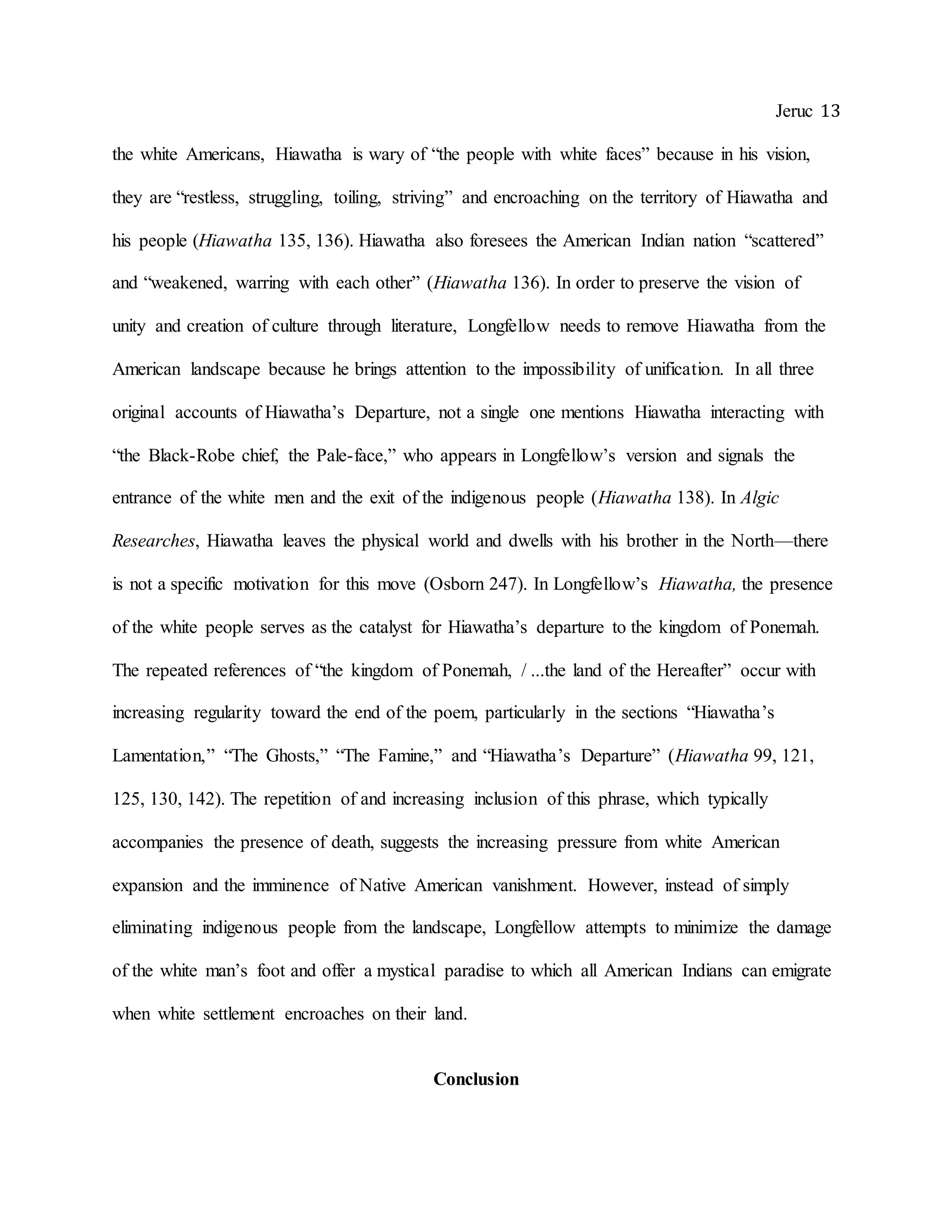 Jeruc 13
the white Americans, Hiawatha is wary of “the people with white faces” because in his vision,
they are “restless, struggling, toiling, striving” and encroaching on the territory of Hiawatha and
his people (Hiawatha 135, 136). Hiawatha also foresees the American Indian nation “scattered”
and “weakened, warring with each other” (Hiawatha 136). In order to preserve the vision of
unity and creation of culture through literature, Longfellow needs to remove Hiawatha from the
American landscape because he brings attention to the impossibility of unification. In all three
original accounts of Hiawatha’s Departure, not a single one mentions Hiawatha interacting with
“the Black-Robe chief, the Pale-face,” who appears in Longfellow’s version and signals the
entrance of the white men and the exit of the indigenous people (Hiawatha 138). In Algic
Researches, Hiawatha leaves the physical world and dwells with his brother in the North—there
is not a specific motivation for this move (Osborn 247). In Longfellow’s Hiawatha, the presence
of the white people serves as the catalyst for Hiawatha’s departure to the kingdom of Ponemah.
The repeated references of “the kingdom of Ponemah, / ...the land of the Hereafter” occur with
increasing regularity toward the end of the poem, particularly in the sections “Hiawatha’s
Lamentation,” “The Ghosts,” “The Famine,” and “Hiawatha’s Departure” (Hiawatha 99, 121,
125, 130, 142). The repetition of and increasing inclusion of this phrase, which typically
accompanies the presence of death, suggests the increasing pressure from white American
expansion and the imminence of Native American vanishment. However, instead of simply
eliminating indigenous people from the landscape, Longfellow attempts to minimize the damage
of the white man’s foot and offer a mystical paradise to which all American Indians can emigrate
when white settlement encroaches on their land.
Conclusion
 