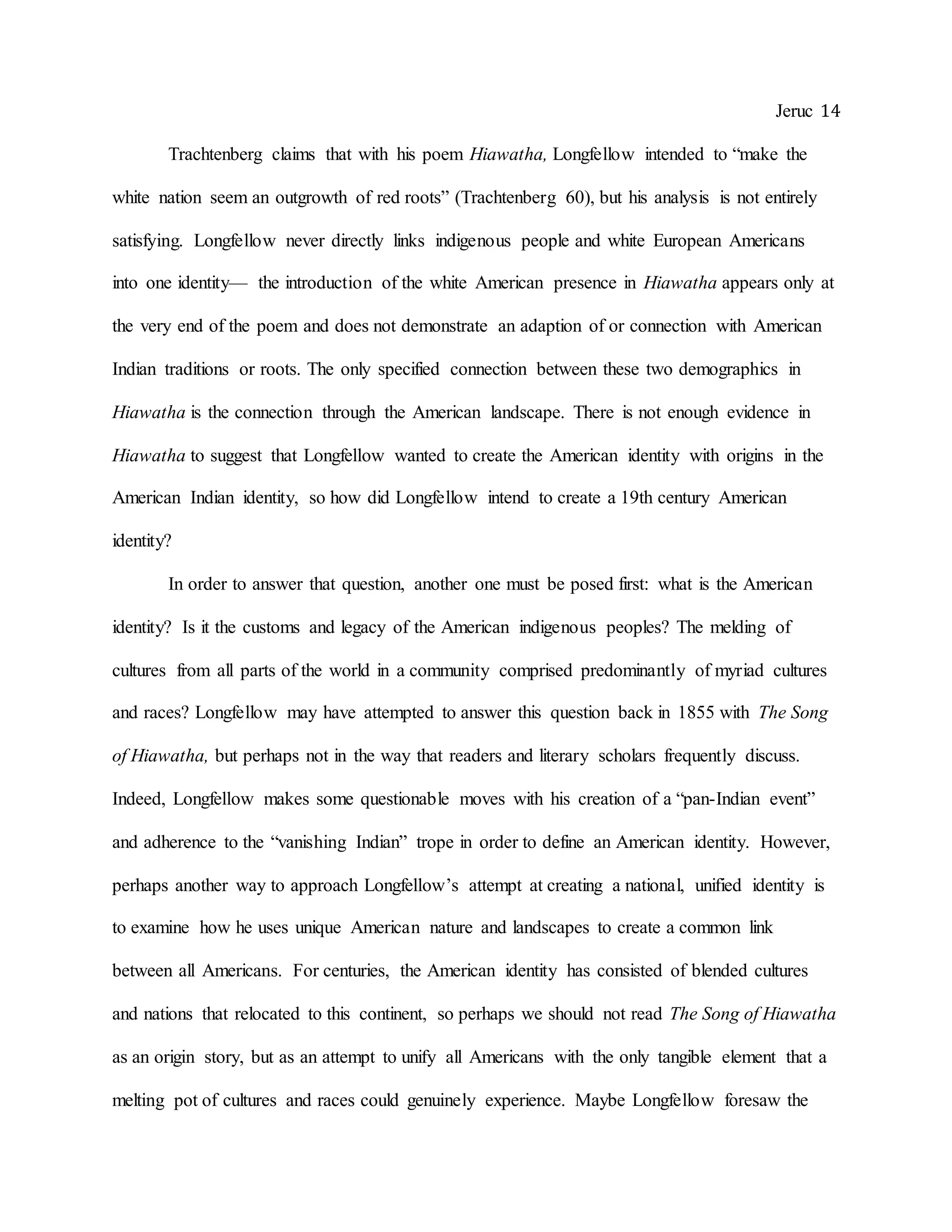 Jeruc 14
Trachtenberg claims that with his poem Hiawatha, Longfellow intended to “make the
white nation seem an outgrowth of red roots” (Trachtenberg 60), but his analysis is not entirely
satisfying. Longfellow never directly links indigenous people and white European Americans
into one identity— the introduction of the white American presence in Hiawatha appears only at
the very end of the poem and does not demonstrate an adaption of or connection with American
Indian traditions or roots. The only specified connection between these two demographics in
Hiawatha is the connection through the American landscape. There is not enough evidence in
Hiawatha to suggest that Longfellow wanted to create the American identity with origins in the
American Indian identity, so how did Longfellow intend to create a 19th century American
identity?
In order to answer that question, another one must be posed first: what is the American
identity? Is it the customs and legacy of the American indigenous peoples? The melding of
cultures from all parts of the world in a community comprised predominantly of myriad cultures
and races? Longfellow may have attempted to answer this question back in 1855 with The Song
of Hiawatha, but perhaps not in the way that readers and literary scholars frequently discuss.
Indeed, Longfellow makes some questionable moves with his creation of a “pan-Indian event”
and adherence to the “vanishing Indian” trope in order to define an American identity. However,
perhaps another way to approach Longfellow’s attempt at creating a national, unified identity is
to examine how he uses unique American nature and landscapes to create a common link
between all Americans. For centuries, the American identity has consisted of blended cultures
and nations that relocated to this continent, so perhaps we should not read The Song of Hiawatha
as an origin story, but as an attempt to unify all Americans with the only tangible element that a
melting pot of cultures and races could genuinely experience. Maybe Longfellow foresaw the
 