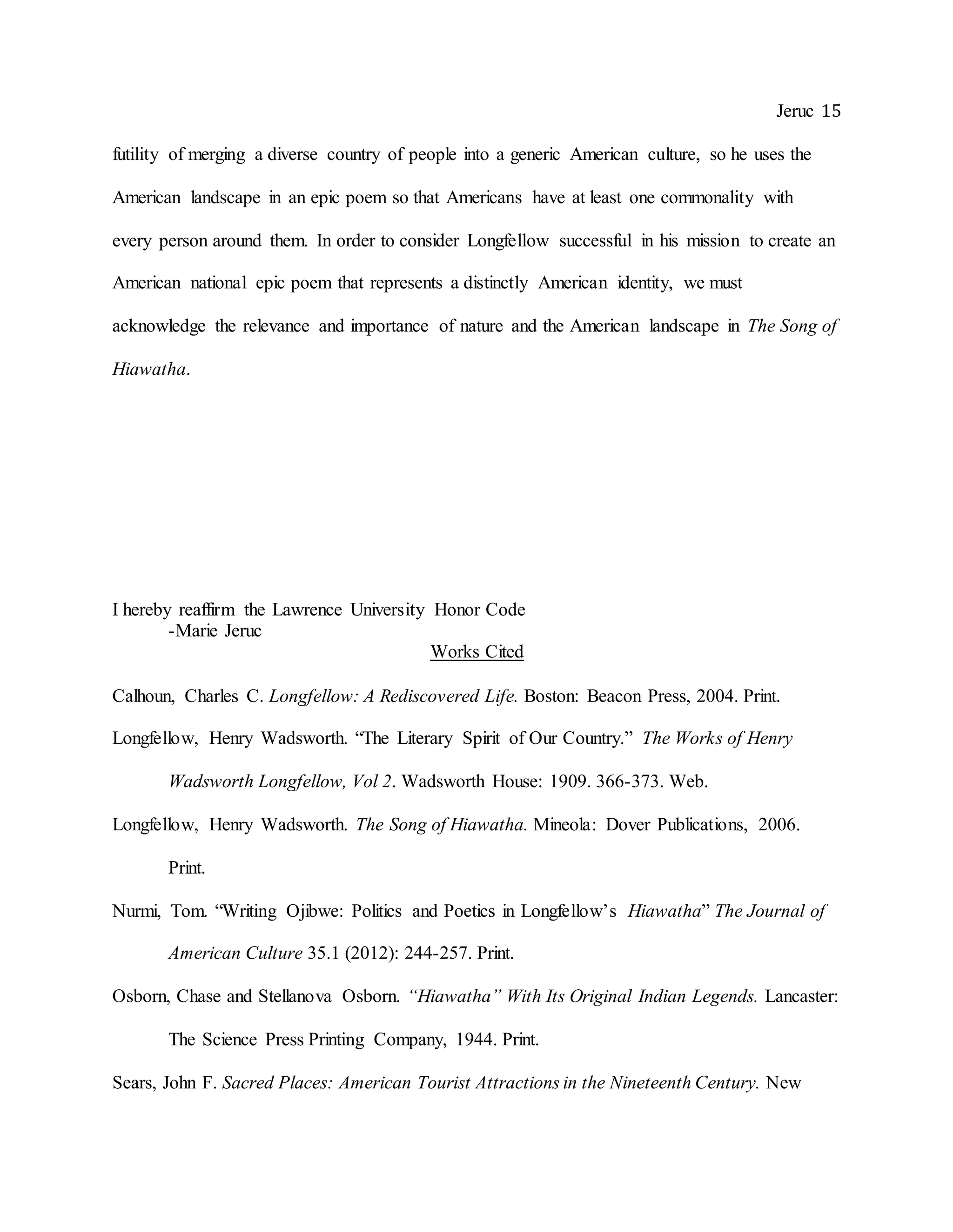 Jeruc 15
futility of merging a diverse country of people into a generic American culture, so he uses the
American landscape in an epic poem so that Americans have at least one commonality with
every person around them. In order to consider Longfellow successful in his mission to create an
American national epic poem that represents a distinctly American identity, we must
acknowledge the relevance and importance of nature and the American landscape in The Song of
Hiawatha.
I hereby reaffirm the Lawrence University Honor Code
-Marie Jeruc
Works Cited
Calhoun, Charles C. Longfellow: A Rediscovered Life. Boston: Beacon Press, 2004. Print.
Longfellow, Henry Wadsworth. “The Literary Spirit of Our Country.” The Works of Henry
Wadsworth Longfellow, Vol 2. Wadsworth House: 1909. 366-373. Web.
Longfellow, Henry Wadsworth. The Song of Hiawatha. Mineola: Dover Publications, 2006.
Print.
Nurmi, Tom. “Writing Ojibwe: Politics and Poetics in Longfellow’s Hiawatha” The Journal of
American Culture 35.1 (2012): 244-257. Print.
Osborn, Chase and Stellanova Osborn. “Hiawatha” With Its Original Indian Legends. Lancaster:
The Science Press Printing Company, 1944. Print.
Sears, John F. Sacred Places: American Tourist Attractions in the Nineteenth Century. New
 