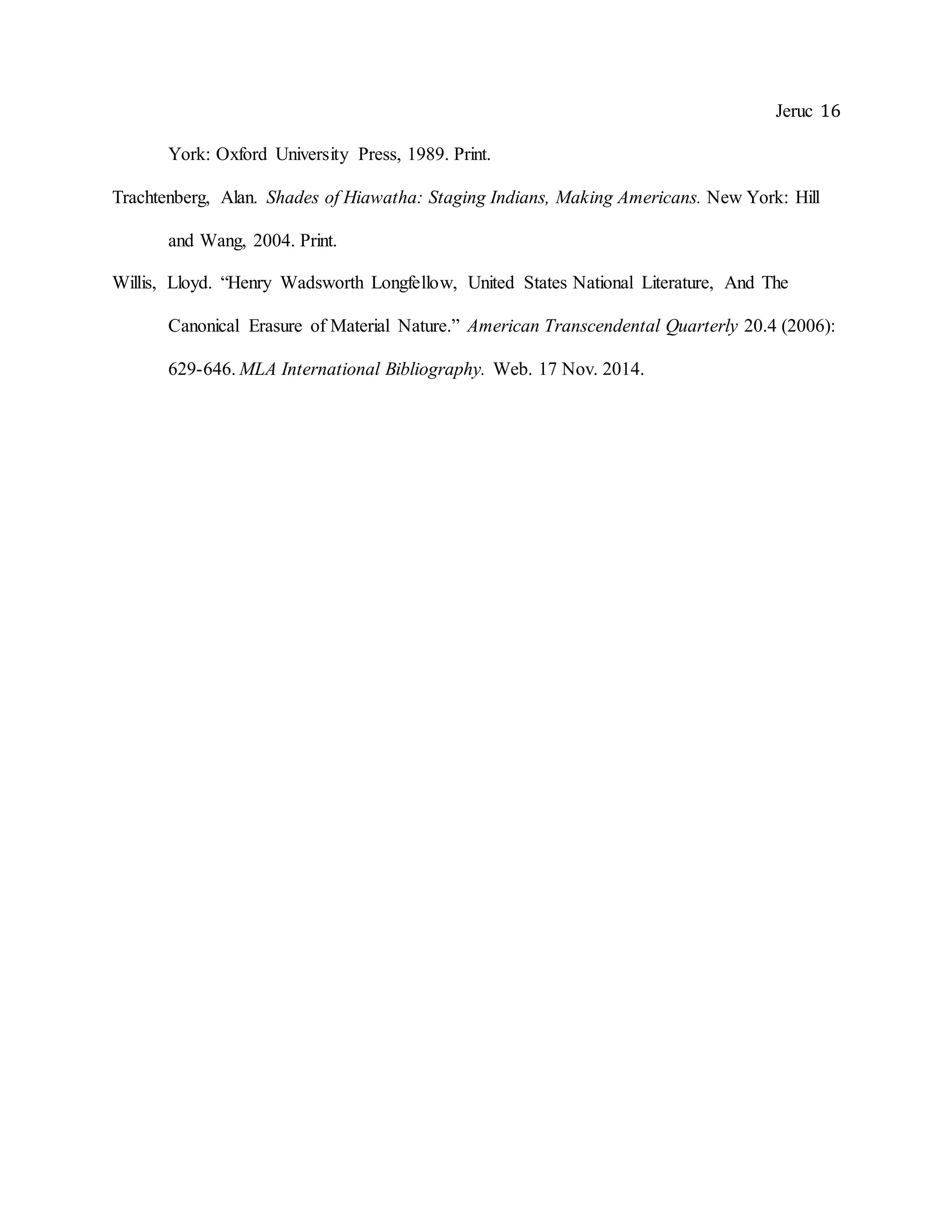 Jeruc 16
York: Oxford University Press, 1989. Print.
Trachtenberg, Alan. Shades of Hiawatha: Staging Indians, Making Americans. New York: Hill
and Wang, 2004. Print.
Willis, Lloyd. “Henry Wadsworth Longfellow, United States National Literature, And The
Canonical Erasure of Material Nature.” American Transcendental Quarterly 20.4 (2006):
629-646. MLA International Bibliography. Web. 17 Nov. 2014.
 