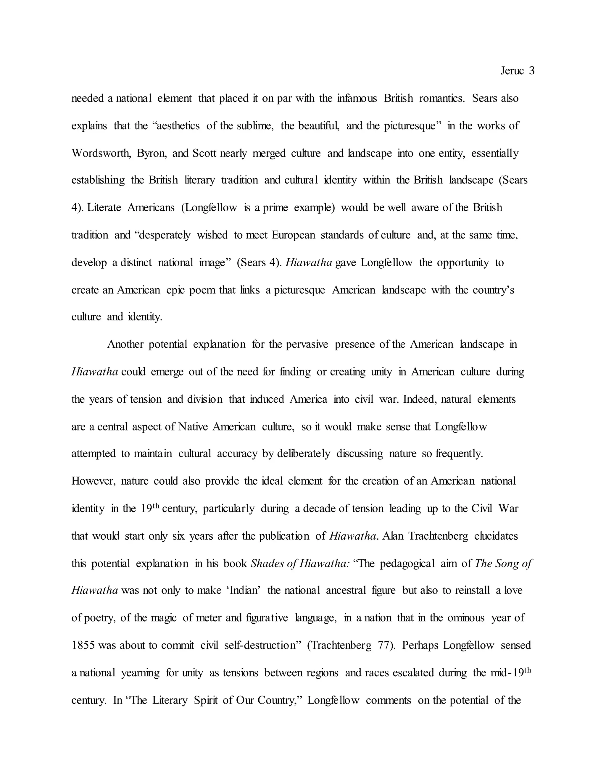 Jeruc 3
needed a national element that placed it on par with the infamous British romantics. Sears also
explains that the “aesthetics of the sublime, the beautiful, and the picturesque” in the works of
Wordsworth, Byron, and Scott nearly merged culture and landscape into one entity, essentially
establishing the British literary tradition and cultural identity within the British landscape (Sears
4). Literate Americans (Longfellow is a prime example) would be well aware of the British
tradition and “desperately wished to meet European standards of culture and, at the same time,
develop a distinct national image” (Sears 4). Hiawatha gave Longfellow the opportunity to
create an American epic poem that links a picturesque American landscape with the country’s
culture and identity.
Another potential explanation for the pervasive presence of the American landscape in
Hiawatha could emerge out of the need for finding or creating unity in American culture during
the years of tension and division that induced America into civil war. Indeed, natural elements
are a central aspect of Native American culture, so it would make sense that Longfellow
attempted to maintain cultural accuracy by deliberately discussing nature so frequently.
However, nature could also provide the ideal element for the creation of an American national
identity in the 19th century, particularly during a decade of tension leading up to the Civil War
that would start only six years after the publication of Hiawatha. Alan Trachtenberg elucidates
this potential explanation in his book Shades of Hiawatha: “The pedagogical aim of The Song of
Hiawatha was not only to make ‘Indian’ the national ancestral figure but also to reinstall a love
of poetry, of the magic of meter and figurative language, in a nation that in the ominous year of
1855 was about to commit civil self-destruction” (Trachtenberg 77). Perhaps Longfellow sensed
a national yearning for unity as tensions between regions and races escalated during the mid-19th
century. In “The Literary Spirit of Our Country,” Longfellow comments on the potential of the
 
