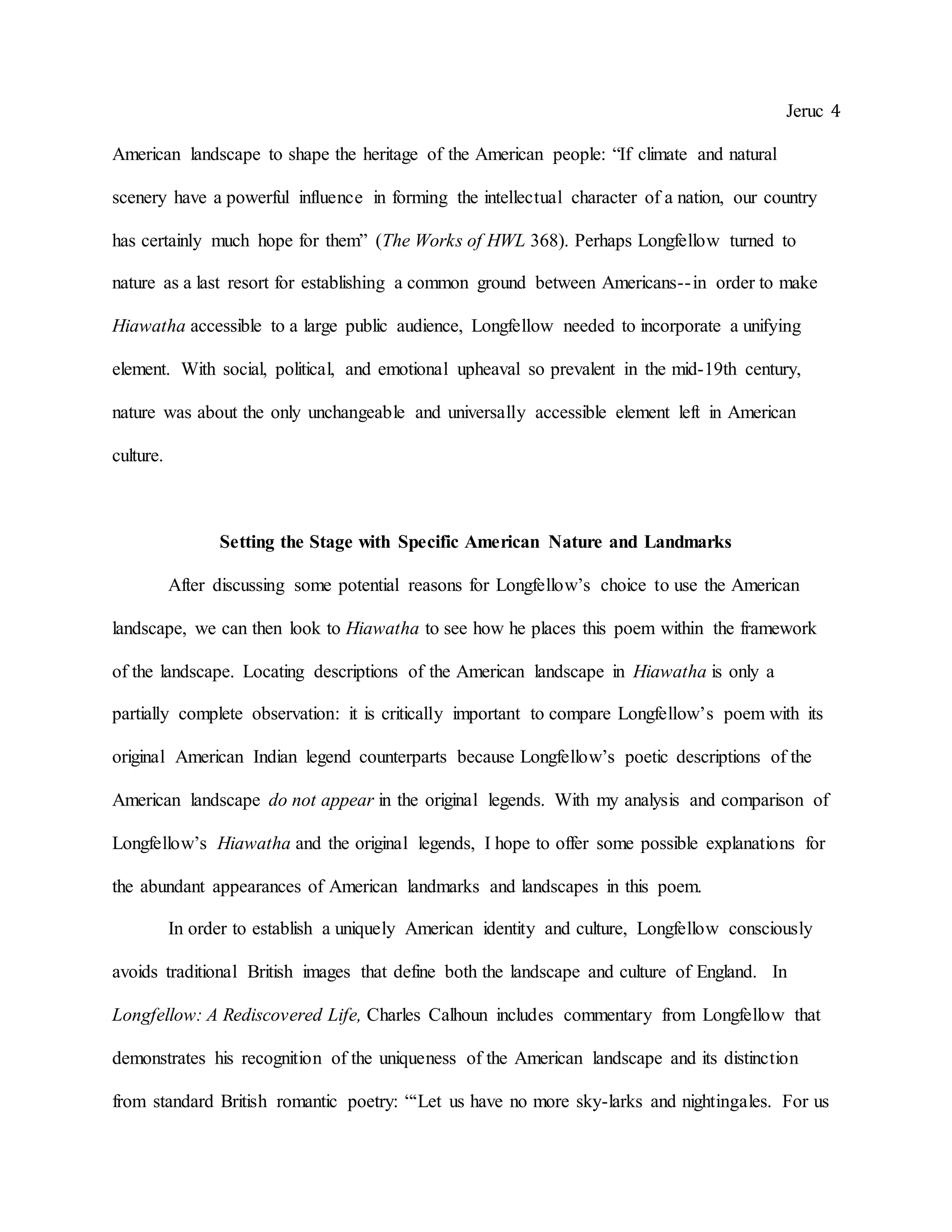 Jeruc 4
American landscape to shape the heritage of the American people: “If climate and natural
scenery have a powerful influence in forming the intellectual character of a nation, our country
has certainly much hope for them” (The Works of HWL 368). Perhaps Longfellow turned to
nature as a last resort for establishing a common ground between Americans--in order to make
Hiawatha accessible to a large public audience, Longfellow needed to incorporate a unifying
element. With social, political, and emotional upheaval so prevalent in the mid-19th century,
nature was about the only unchangeable and universally accessible element left in American
culture.
Setting the Stage with Specific American Nature and Landmarks
After discussing some potential reasons for Longfellow’s choice to use the American
landscape, we can then look to Hiawatha to see how he places this poem within the framework
of the landscape. Locating descriptions of the American landscape in Hiawatha is only a
partially complete observation: it is critically important to compare Longfellow’s poem with its
original American Indian legend counterparts because Longfellow’s poetic descriptions of the
American landscape do not appear in the original legends. With my analysis and comparison of
Longfellow’s Hiawatha and the original legends, I hope to offer some possible explanations for
the abundant appearances of American landmarks and landscapes in this poem.
In order to establish a uniquely American identity and culture, Longfellow consciously
avoids traditional British images that define both the landscape and culture of England. In
Longfellow: A Rediscovered Life, Charles Calhoun includes commentary from Longfellow that
demonstrates his recognition of the uniqueness of the American landscape and its distinction
from standard British romantic poetry: “‘Let us have no more sky-larks and nightingales. For us
 