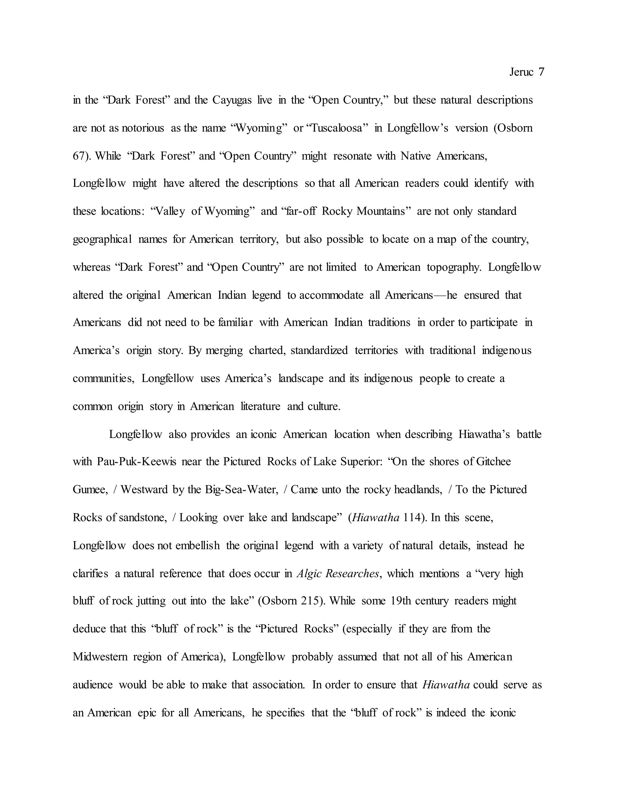 Jeruc 7
in the “Dark Forest” and the Cayugas live in the “Open Country,” but these natural descriptions
are not as notorious as the name “Wyoming” or “Tuscaloosa” in Longfellow’s version (Osborn
67). While “Dark Forest” and “Open Country” might resonate with Native Americans,
Longfellow might have altered the descriptions so that all American readers could identify with
these locations: “Valley of Wyoming” and “far-off Rocky Mountains” are not only standard
geographical names for American territory, but also possible to locate on a map of the country,
whereas “Dark Forest” and “Open Country” are not limited to American topography. Longfellow
altered the original American Indian legend to accommodate all Americans—he ensured that
Americans did not need to be familiar with American Indian traditions in order to participate in
America’s origin story. By merging charted, standardized territories with traditional indigenous
communities, Longfellow uses America’s landscape and its indigenous people to create a
common origin story in American literature and culture.
Longfellow also provides an iconic American location when describing Hiawatha’s battle
with Pau-Puk-Keewis near the Pictured Rocks of Lake Superior: “On the shores of Gitchee
Gumee, / Westward by the Big-Sea-Water, / Came unto the rocky headlands, / To the Pictured
Rocks of sandstone, / Looking over lake and landscape” (Hiawatha 114). In this scene,
Longfellow does not embellish the original legend with a variety of natural details, instead he
clarifies a natural reference that does occur in Algic Researches, which mentions a “very high
bluff of rock jutting out into the lake” (Osborn 215). While some 19th century readers might
deduce that this “bluff of rock” is the “Pictured Rocks” (especially if they are from the
Midwestern region of America), Longfellow probably assumed that not all of his American
audience would be able to make that association. In order to ensure that Hiawatha could serve as
an American epic for all Americans, he specifies that the “bluff of rock” is indeed the iconic
 