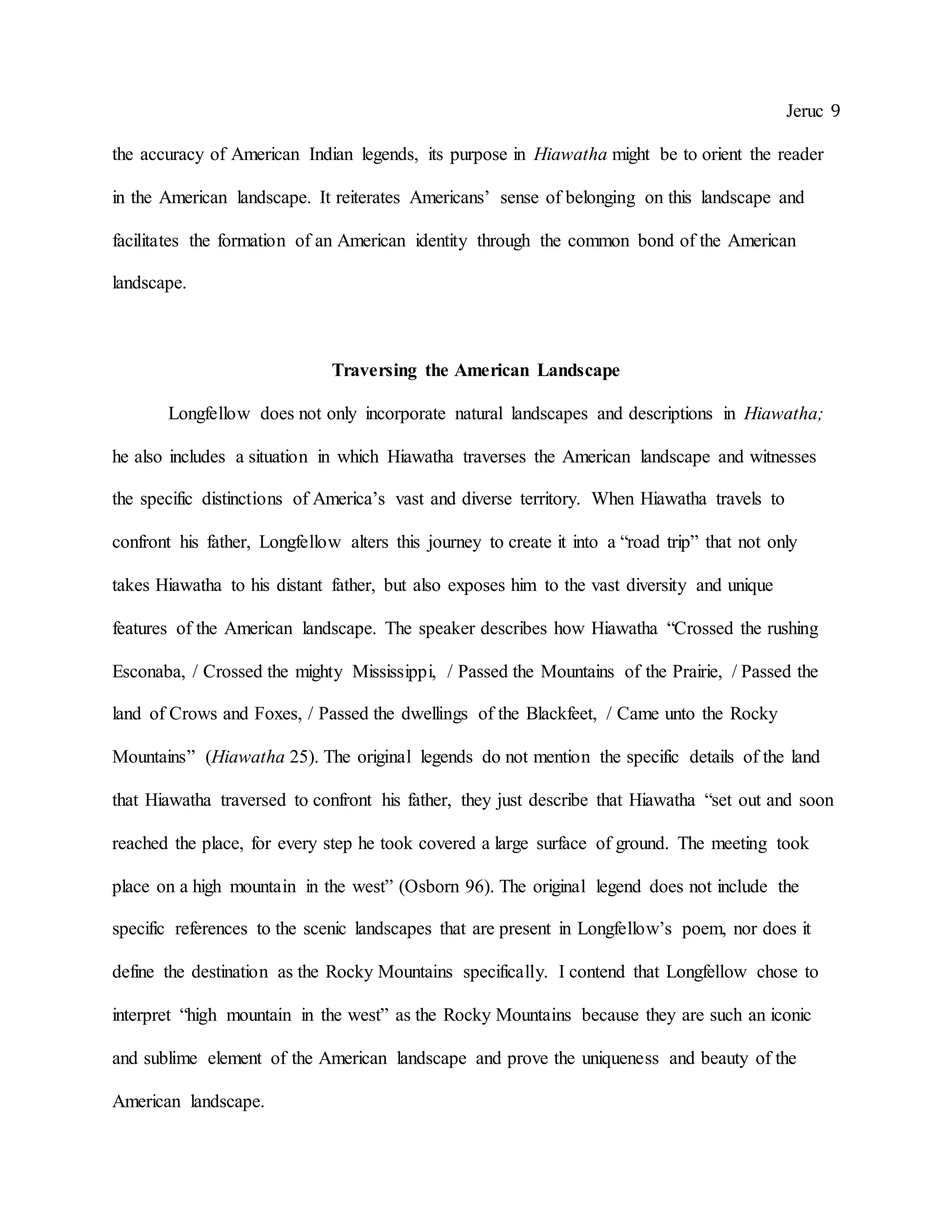 Jeruc 9
the accuracy of American Indian legends, its purpose in Hiawatha might be to orient the reader
in the American landscape. It reiterates Americans’ sense of belonging on this landscape and
facilitates the formation of an American identity through the common bond of the American
landscape.
Traversing the American Landscape
Longfellow does not only incorporate natural landscapes and descriptions in Hiawatha;
he also includes a situation in which Hiawatha traverses the American landscape and witnesses
the specific distinctions of America’s vast and diverse territory. When Hiawatha travels to
confront his father, Longfellow alters this journey to create it into a “road trip” that not only
takes Hiawatha to his distant father, but also exposes him to the vast diversity and unique
features of the American landscape. The speaker describes how Hiawatha “Crossed the rushing
Esconaba, / Crossed the mighty Mississippi, / Passed the Mountains of the Prairie, / Passed the
land of Crows and Foxes, / Passed the dwellings of the Blackfeet, / Came unto the Rocky
Mountains” (Hiawatha 25). The original legends do not mention the specific details of the land
that Hiawatha traversed to confront his father, they just describe that Hiawatha “set out and soon
reached the place, for every step he took covered a large surface of ground. The meeting took
place on a high mountain in the west” (Osborn 96). The original legend does not include the
specific references to the scenic landscapes that are present in Longfellow’s poem, nor does it
define the destination as the Rocky Mountains specifically. I contend that Longfellow chose to
interpret “high mountain in the west” as the Rocky Mountains because they are such an iconic
and sublime element of the American landscape and prove the uniqueness and beauty of the
American landscape.
 