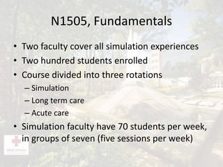 N1505, Fundamentals
• Two faculty cover all simulation experiences
• Two hundred students enrolled
• Course divided into three rotations
– Simulation
– Long term care
– Acute care
• Simulation faculty have 70 students per week,
in groups of seven (five sessions per week)
 