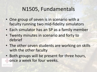 N1505, Fundamentals
• One group of seven is in scenario with a
faculty running two mid-fidelity simulators
• Each simulator has an SP as a family member
• Twenty minutes in scenario and forty to
debrief
• The other seven students are working on skills
with the other faculty
• Both groups will be present for three hours,
once a week for four weeks.
 