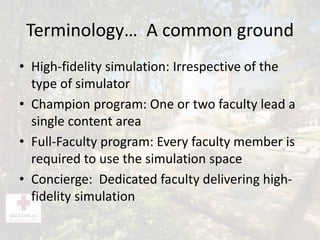 Terminology… A common ground
• High-fidelity simulation: Irrespective of the
type of simulator
• Champion program: One or two faculty lead a
single content area
• Full-Faculty program: Every faculty member is
required to use the simulation space
• Concierge: Dedicated faculty delivering high-
fidelity simulation
 
