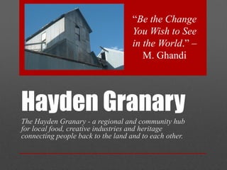 Hayden Granary
The Hayden Granary - a regional and community hub
for local food, creative industries and heritage
connecting people back to the land and to each other.
“Be the Change
You Wish to See
in the World.” –
M. Ghandi
 