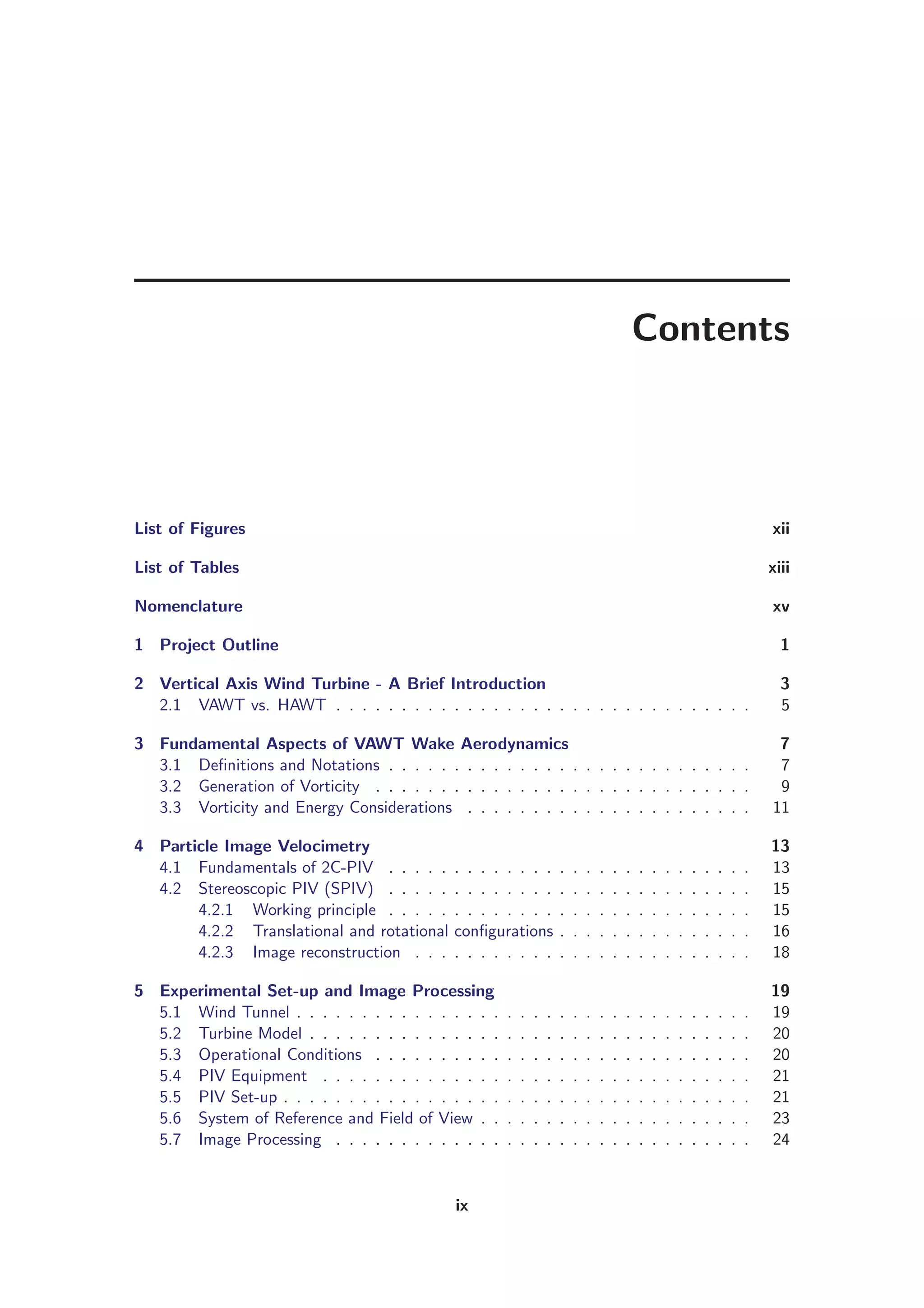 Contents
List of Figures xii
List of Tables xiii
Nomenclature xv
1 Project Outline 1
2 Vertical Axis Wind Turbine - A Brief Introduction 3
2.1 VAWT vs. HAWT . . . . . . . . . . . . . . . . . . . . . . . . . . . . . . . . 5
3 Fundamental Aspects of VAWT Wake Aerodynamics 7
3.1 Deﬁnitions and Notations . . . . . . . . . . . . . . . . . . . . . . . . . . . . 7
3.2 Generation of Vorticity . . . . . . . . . . . . . . . . . . . . . . . . . . . . . 9
3.3 Vorticity and Energy Considerations . . . . . . . . . . . . . . . . . . . . . . 11
4 Particle Image Velocimetry 13
4.1 Fundamentals of 2C-PIV . . . . . . . . . . . . . . . . . . . . . . . . . . . . 13
4.2 Stereoscopic PIV (SPIV) . . . . . . . . . . . . . . . . . . . . . . . . . . . . 15
4.2.1 Working principle . . . . . . . . . . . . . . . . . . . . . . . . . . . . 15
4.2.2 Translational and rotational conﬁgurations . . . . . . . . . . . . . . . 16
4.2.3 Image reconstruction . . . . . . . . . . . . . . . . . . . . . . . . . . 18
5 Experimental Set-up and Image Processing 19
5.1 Wind Tunnel . . . . . . . . . . . . . . . . . . . . . . . . . . . . . . . . . . . 19
5.2 Turbine Model . . . . . . . . . . . . . . . . . . . . . . . . . . . . . . . . . . 20
5.3 Operational Conditions . . . . . . . . . . . . . . . . . . . . . . . . . . . . . 20
5.4 PIV Equipment . . . . . . . . . . . . . . . . . . . . . . . . . . . . . . . . . 21
5.5 PIV Set-up . . . . . . . . . . . . . . . . . . . . . . . . . . . . . . . . . . . . 21
5.6 System of Reference and Field of View . . . . . . . . . . . . . . . . . . . . . 23
5.7 Image Processing . . . . . . . . . . . . . . . . . . . . . . . . . . . . . . . . 24
ix
 