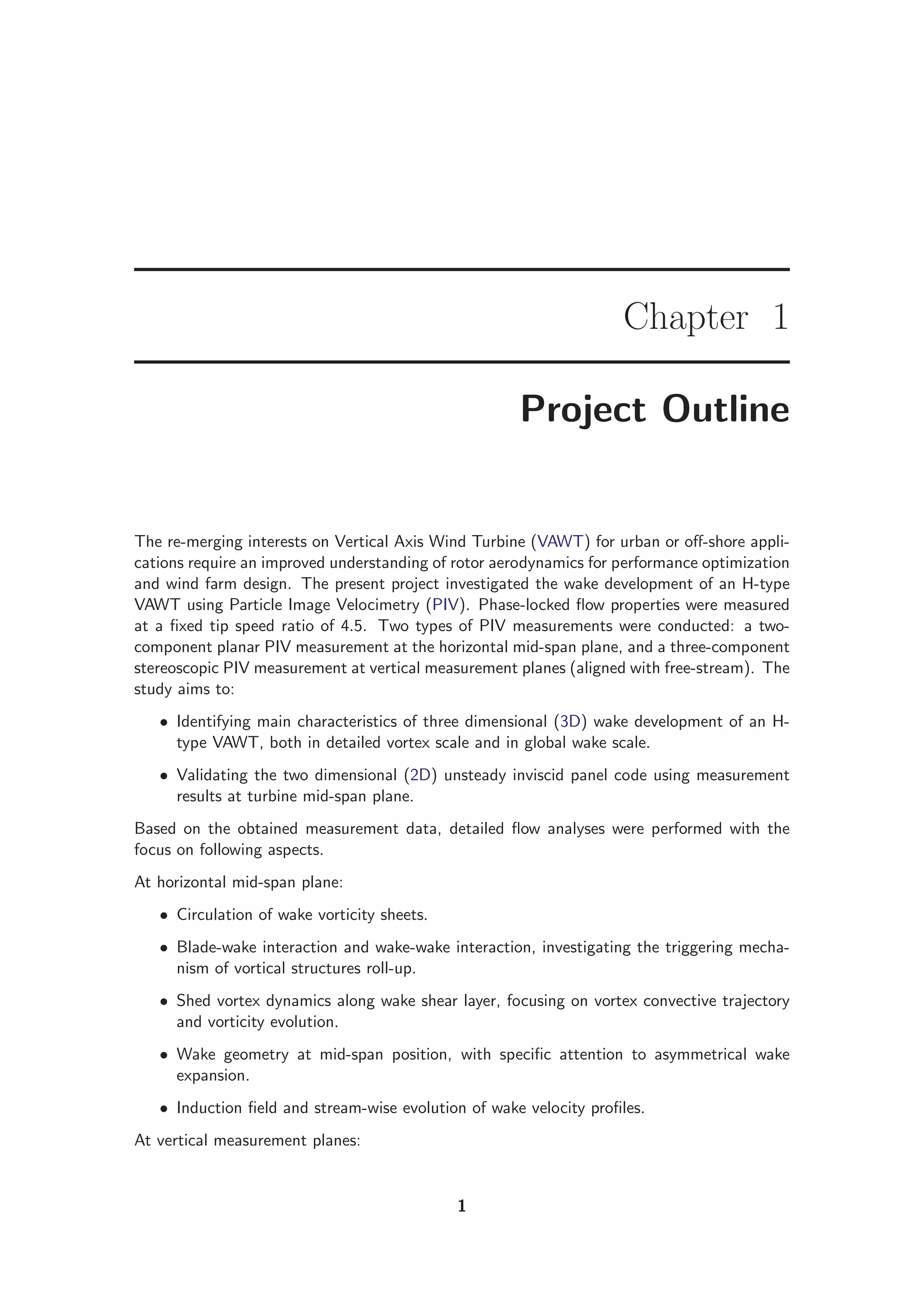 Chapter 1
Project Outline
The re-merging interests on Vertical Axis Wind Turbine (VAWT) for urban or oﬀ-shore appli-
cations require an improved understanding of rotor aerodynamics for performance optimization
and wind farm design. The present project investigated the wake development of an H-type
VAWT using Particle Image Velocimetry (PIV). Phase-locked ﬂow properties were measured
at a ﬁxed tip speed ratio of 4.5. Two types of PIV measurements were conducted: a two-
component planar PIV measurement at the horizontal mid-span plane, and a three-component
stereoscopic PIV measurement at vertical measurement planes (aligned with free-stream). The
study aims to:
• Identifying main characteristics of three dimensional (3D) wake development of an H-
type VAWT, both in detailed vortex scale and in global wake scale.
• Validating the two dimensional (2D) unsteady inviscid panel code using measurement
results at turbine mid-span plane.
Based on the obtained measurement data, detailed ﬂow analyses were performed with the
focus on following aspects.
At horizontal mid-span plane:
• Circulation of wake vorticity sheets.
• Blade-wake interaction and wake-wake interaction, investigating the triggering mecha-
nism of vortical structures roll-up.
• Shed vortex dynamics along wake shear layer, focusing on vortex convective trajectory
and vorticity evolution.
• Wake geometry at mid-span position, with speciﬁc attention to asymmetrical wake
expansion.
• Induction ﬁeld and stream-wise evolution of wake velocity proﬁles.
At vertical measurement planes:
1
 