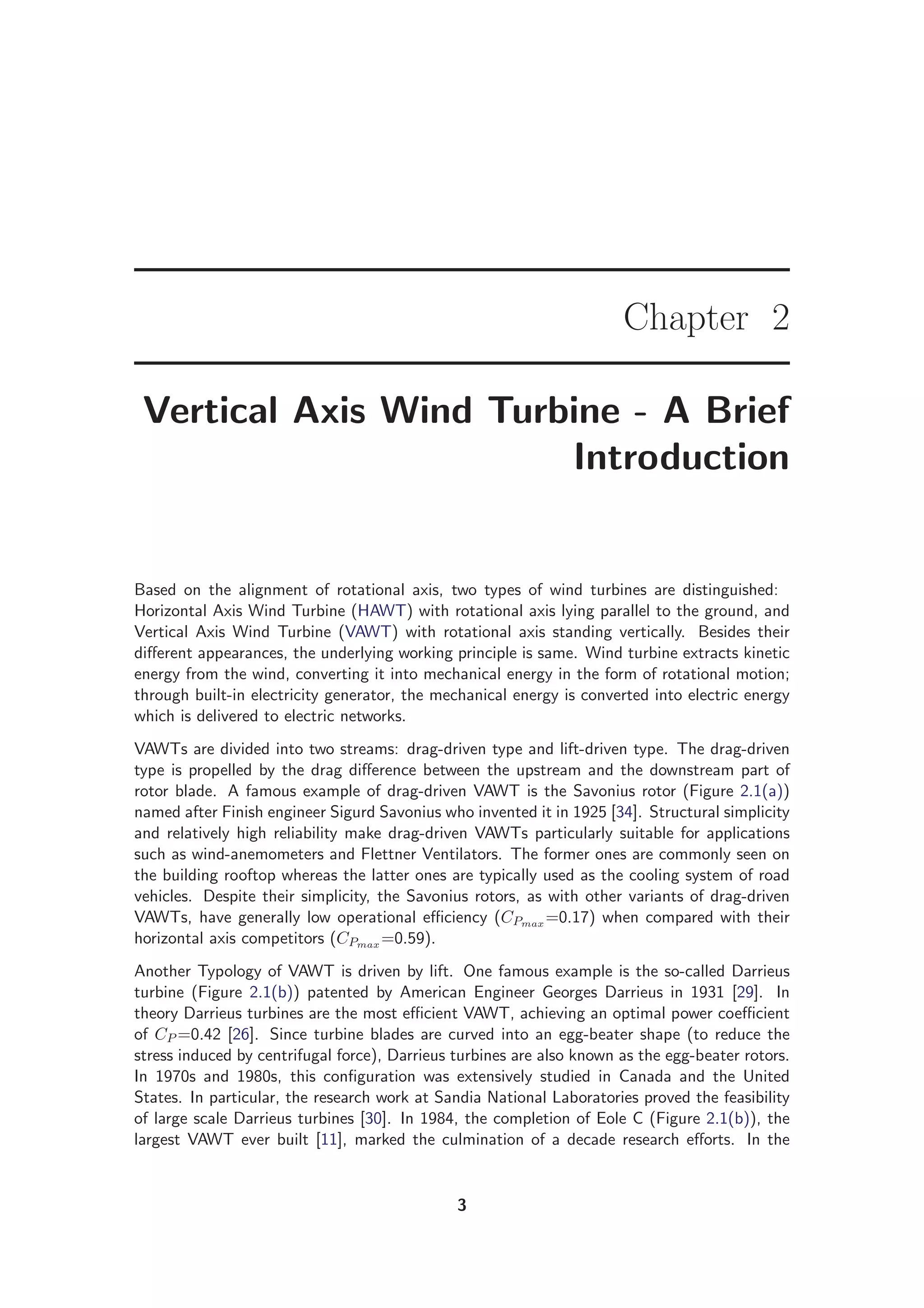 Chapter 2
Vertical Axis Wind Turbine - A Brief
Introduction
Based on the alignment of rotational axis, two types of wind turbines are distinguished:
Horizontal Axis Wind Turbine (HAWT) with rotational axis lying parallel to the ground, and
Vertical Axis Wind Turbine (VAWT) with rotational axis standing vertically. Besides their
diﬀerent appearances, the underlying working principle is same. Wind turbine extracts kinetic
energy from the wind, converting it into mechanical energy in the form of rotational motion;
through built-in electricity generator, the mechanical energy is converted into electric energy
which is delivered to electric networks.
VAWTs are divided into two streams: drag-driven type and lift-driven type. The drag-driven
type is propelled by the drag diﬀerence between the upstream and the downstream part of
rotor blade. A famous example of drag-driven VAWT is the Savonius rotor (Figure 2.1(a))
named after Finish engineer Sigurd Savonius who invented it in 1925 [34]. Structural simplicity
and relatively high reliability make drag-driven VAWTs particularly suitable for applications
such as wind-anemometers and Flettner Ventilators. The former ones are commonly seen on
the building rooftop whereas the latter ones are typically used as the cooling system of road
vehicles. Despite their simplicity, the Savonius rotors, as with other variants of drag-driven
VAWTs, have generally low operational eﬃciency (CPmax =0.17) when compared with their
horizontal axis competitors (CPmax =0.59).
Another Typology of VAWT is driven by lift. One famous example is the so-called Darrieus
turbine (Figure 2.1(b)) patented by American Engineer Georges Darrieus in 1931 [29]. In
theory Darrieus turbines are the most eﬃcient VAWT, achieving an optimal power coeﬃcient
of CP =0.42 [26]. Since turbine blades are curved into an egg-beater shape (to reduce the
stress induced by centrifugal force), Darrieus turbines are also known as the egg-beater rotors.
In 1970s and 1980s, this conﬁguration was extensively studied in Canada and the United
States. In particular, the research work at Sandia National Laboratories proved the feasibility
of large scale Darrieus turbines [30]. In 1984, the completion of Eole C (Figure 2.1(b)), the
largest VAWT ever built [11], marked the culmination of a decade research eﬀorts. In the
3
 