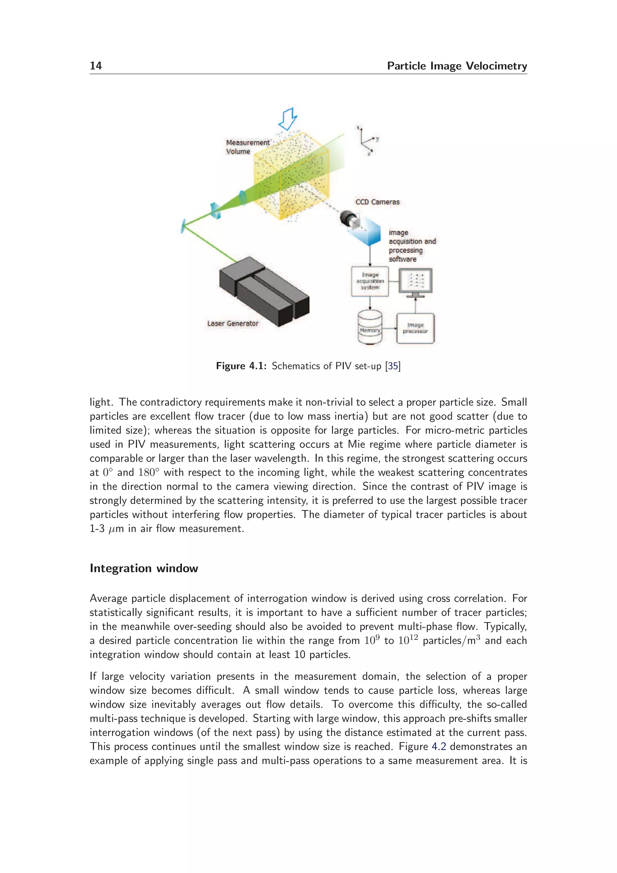14 Particle Image Velocimetry
Figure 4.1: Schematics of PIV set-up [35]
light. The contradictory requirements make it non-trivial to select a proper particle size. Small
particles are excellent ﬂow tracer (due to low mass inertia) but are not good scatter (due to
limited size); whereas the situation is opposite for large particles. For micro-metric particles
used in PIV measurements, light scattering occurs at Mie regime where particle diameter is
comparable or larger than the laser wavelength. In this regime, the strongest scattering occurs
at 0◦ and 180◦ with respect to the incoming light, while the weakest scattering concentrates
in the direction normal to the camera viewing direction. Since the contrast of PIV image is
strongly determined by the scattering intensity, it is preferred to use the largest possible tracer
particles without interfering ﬂow properties. The diameter of typical tracer particles is about
1-3 µm in air ﬂow measurement.
Integration window
Average particle displacement of interrogation window is derived using cross correlation. For
statistically signiﬁcant results, it is important to have a suﬃcient number of tracer particles;
in the meanwhile over-seeding should also be avoided to prevent multi-phase ﬂow. Typically,
a desired particle concentration lie within the range from 109 to 1012 particles/m3 and each
integration window should contain at least 10 particles.
If large velocity variation presents in the measurement domain, the selection of a proper
window size becomes diﬃcult. A small window tends to cause particle loss, whereas large
window size inevitably averages out ﬂow details. To overcome this diﬃculty, the so-called
multi-pass technique is developed. Starting with large window, this approach pre-shifts smaller
interrogation windows (of the next pass) by using the distance estimated at the current pass.
This process continues until the smallest window size is reached. Figure 4.2 demonstrates an
example of applying single pass and multi-pass operations to a same measurement area. It is
 