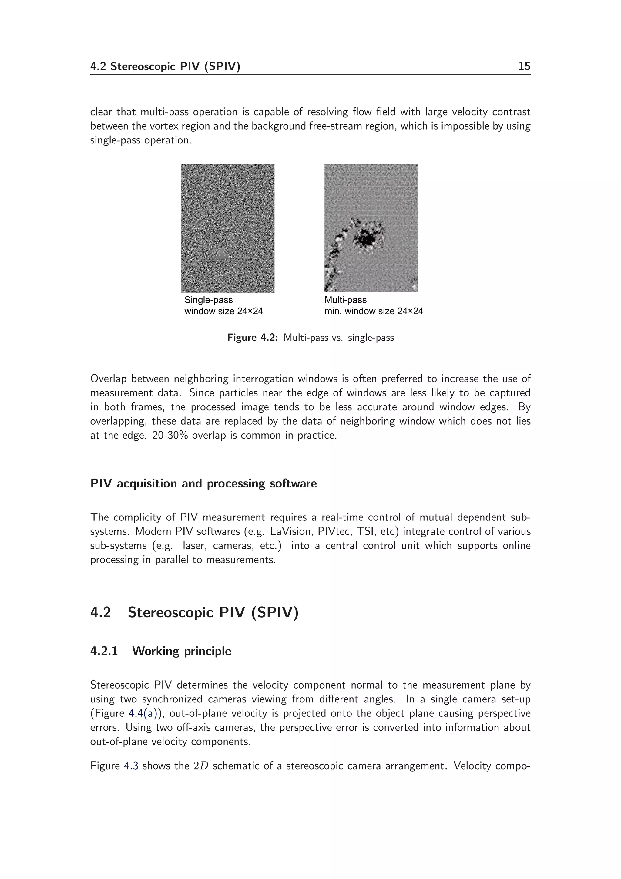 4.2 Stereoscopic PIV (SPIV) 15
clear that multi-pass operation is capable of resolving ﬂow ﬁeld with large velocity contrast
between the vortex region and the background free-stream region, which is impossible by using
single-pass operation.
Single-pass
window size 24×24
Multi-pass
min. window size 24×24
Figure 4.2: Multi-pass vs. single-pass
Overlap between neighboring interrogation windows is often preferred to increase the use of
measurement data. Since particles near the edge of windows are less likely to be captured
in both frames, the processed image tends to be less accurate around window edges. By
overlapping, these data are replaced by the data of neighboring window which does not lies
at the edge. 20-30% overlap is common in practice.
PIV acquisition and processing software
The complicity of PIV measurement requires a real-time control of mutual dependent sub-
systems. Modern PIV softwares (e.g. LaVision, PIVtec, TSI, etc) integrate control of various
sub-systems (e.g. laser, cameras, etc.) into a central control unit which supports online
processing in parallel to measurements.
4.2 Stereoscopic PIV (SPIV)
4.2.1 Working principle
Stereoscopic PIV determines the velocity component normal to the measurement plane by
using two synchronized cameras viewing from diﬀerent angles. In a single camera set-up
(Figure 4.4(a)), out-of-plane velocity is projected onto the object plane causing perspective
errors. Using two oﬀ-axis cameras, the perspective error is converted into information about
out-of-plane velocity components.
Figure 4.3 shows the 2D schematic of a stereoscopic camera arrangement. Velocity compo-
 