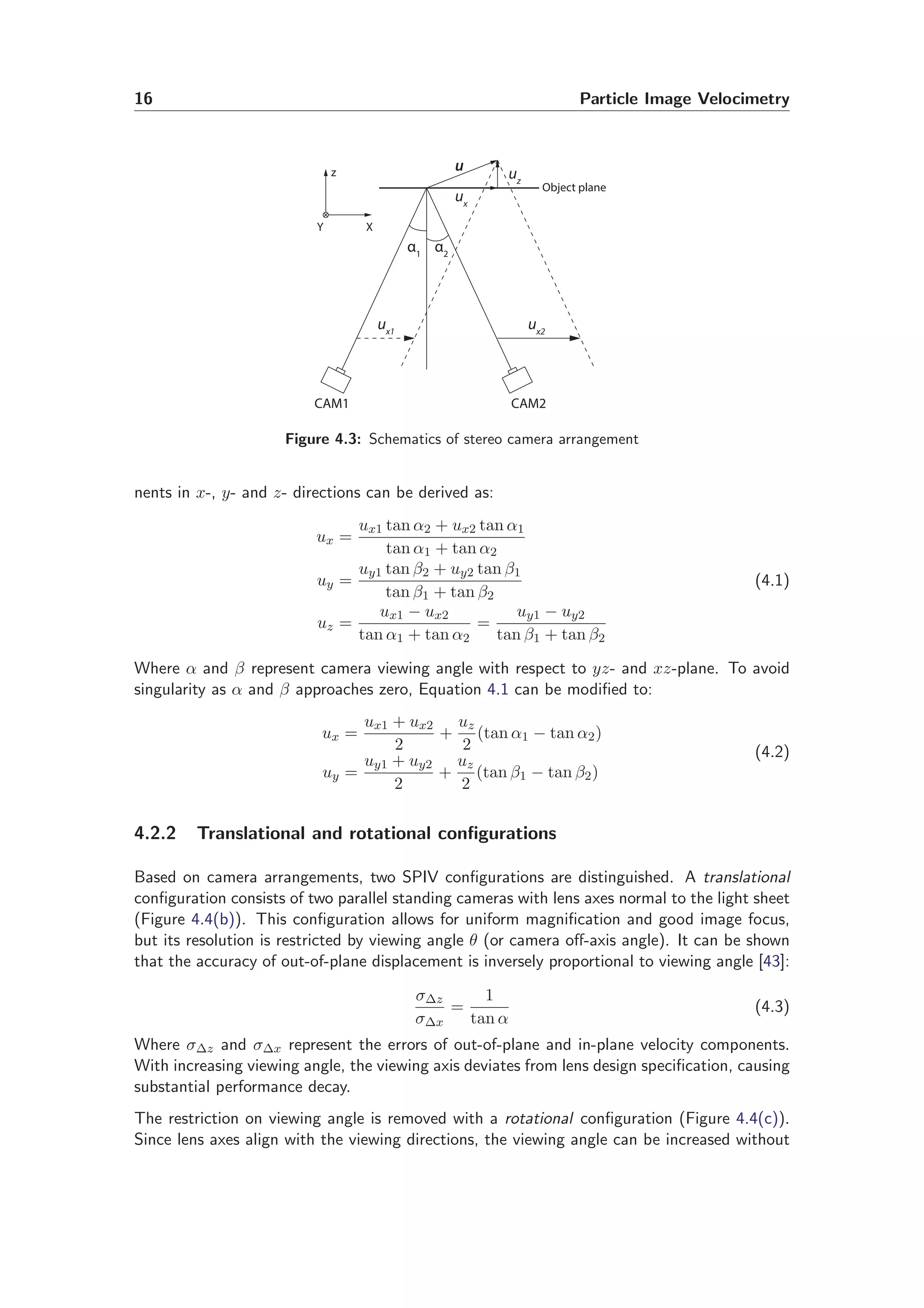 16 Particle Image Velocimetry
u
ux
ux1
ux2
uz
CAM1 CAM2
α1
α2
X
z
Y
Object plane
Figure 4.3: Schematics of stereo camera arrangement
nents in x-, y- and z- directions can be derived as:
ux =
ux1 tan α2 + ux2 tan α1
tan α1 + tan α2
uy =
uy1 tan β2 + uy2 tan β1
tan β1 + tan β2
uz =
ux1 − ux2
tan α1 + tan α2
=
uy1 − uy2
tan β1 + tan β2
(4.1)
Where α and β represent camera viewing angle with respect to yz- and xz-plane. To avoid
singularity as α and β approaches zero, Equation 4.1 can be modiﬁed to:
ux =
ux1 + ux2
2
+
uz
2
(tan α1 − tan α2)
uy =
uy1 + uy2
2
+
uz
2
(tan β1 − tan β2)
(4.2)
4.2.2 Translational and rotational conﬁgurations
Based on camera arrangements, two SPIV conﬁgurations are distinguished. A translational
conﬁguration consists of two parallel standing cameras with lens axes normal to the light sheet
(Figure 4.4(b)). This conﬁguration allows for uniform magniﬁcation and good image focus,
but its resolution is restricted by viewing angle θ (or camera oﬀ-axis angle). It can be shown
that the accuracy of out-of-plane displacement is inversely proportional to viewing angle [43]:
σ∆z
σ∆x
=
1
tan α
(4.3)
Where σ∆z and σ∆x represent the errors of out-of-plane and in-plane velocity components.
With increasing viewing angle, the viewing axis deviates from lens design speciﬁcation, causing
substantial performance decay.
The restriction on viewing angle is removed with a rotational conﬁguration (Figure 4.4(c)).
Since lens axes align with the viewing directions, the viewing angle can be increased without
 