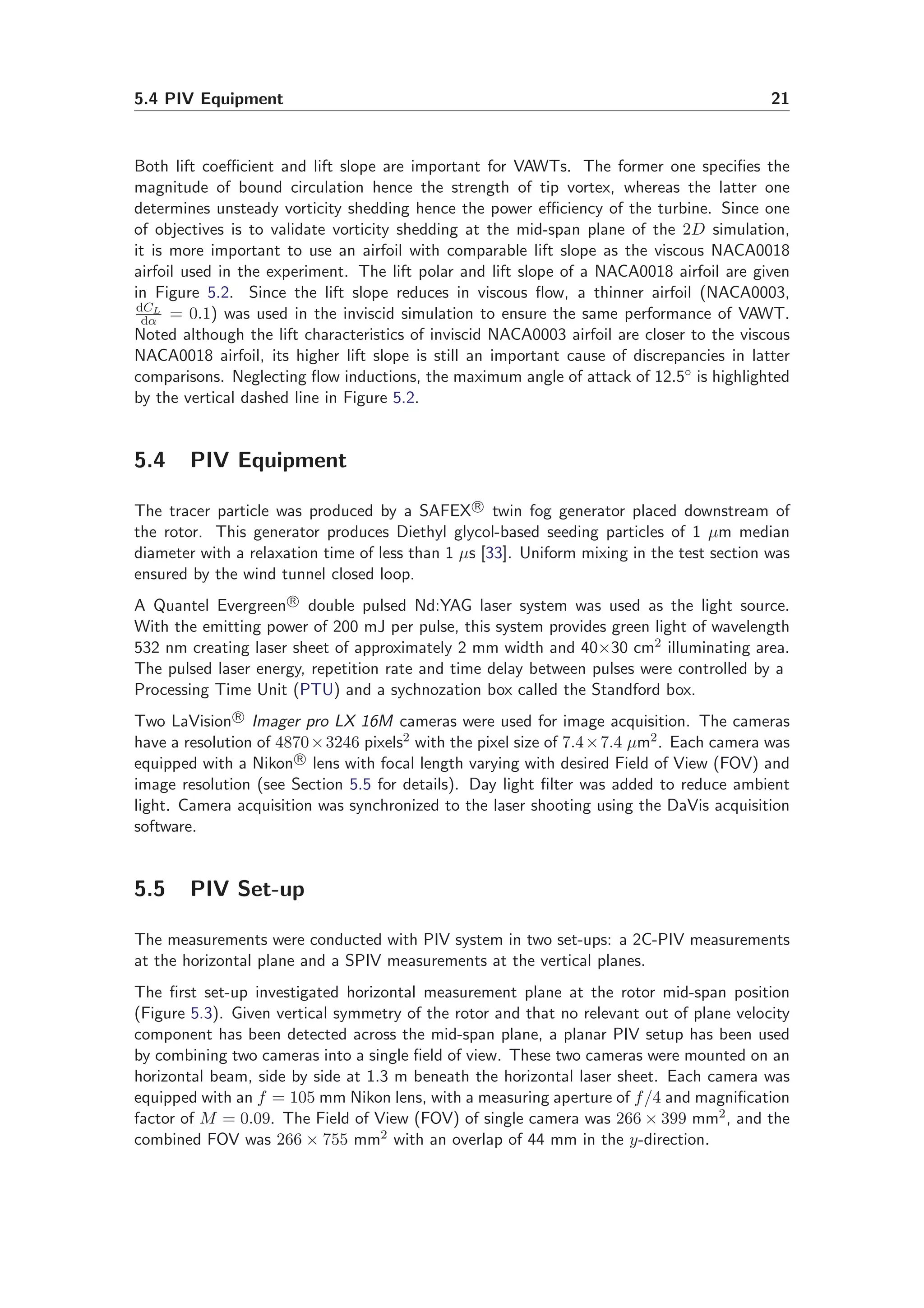 5.4 PIV Equipment 21
Both lift coeﬃcient and lift slope are important for VAWTs. The former one speciﬁes the
magnitude of bound circulation hence the strength of tip vortex, whereas the latter one
determines unsteady vorticity shedding hence the power eﬃciency of the turbine. Since one
of objectives is to validate vorticity shedding at the mid-span plane of the 2D simulation,
it is more important to use an airfoil with comparable lift slope as the viscous NACA0018
airfoil used in the experiment. The lift polar and lift slope of a NACA0018 airfoil are given
in Figure 5.2. Since the lift slope reduces in viscous ﬂow, a thinner airfoil (NACA0003,
dCL
dα = 0.1) was used in the inviscid simulation to ensure the same performance of VAWT.
Noted although the lift characteristics of inviscid NACA0003 airfoil are closer to the viscous
NACA0018 airfoil, its higher lift slope is still an important cause of discrepancies in latter
comparisons. Neglecting ﬂow inductions, the maximum angle of attack of 12.5◦ is highlighted
by the vertical dashed line in Figure 5.2.
5.4 PIV Equipment
The tracer particle was produced by a SAFEX R
twin fog generator placed downstream of
the rotor. This generator produces Diethyl glycol-based seeding particles of 1 µm median
diameter with a relaxation time of less than 1 µs [33]. Uniform mixing in the test section was
ensured by the wind tunnel closed loop.
A Quantel Evergreen R
double pulsed Nd:YAG laser system was used as the light source.
With the emitting power of 200 mJ per pulse, this system provides green light of wavelength
532 nm creating laser sheet of approximately 2 mm width and 40×30 cm2 illuminating area.
The pulsed laser energy, repetition rate and time delay between pulses were controlled by a
Processing Time Unit (PTU) and a sychnozation box called the Standford box.
Two LaVision R
Imager pro LX 16M cameras were used for image acquisition. The cameras
have a resolution of 4870×3246 pixels2 with the pixel size of 7.4×7.4 µm2. Each camera was
equipped with a Nikon R
lens with focal length varying with desired Field of View (FOV) and
image resolution (see Section 5.5 for details). Day light ﬁlter was added to reduce ambient
light. Camera acquisition was synchronized to the laser shooting using the DaVis acquisition
software.
5.5 PIV Set-up
The measurements were conducted with PIV system in two set-ups: a 2C-PIV measurements
at the horizontal plane and a SPIV measurements at the vertical planes.
The ﬁrst set-up investigated horizontal measurement plane at the rotor mid-span position
(Figure 5.3). Given vertical symmetry of the rotor and that no relevant out of plane velocity
component has been detected across the mid-span plane, a planar PIV setup has been used
by combining two cameras into a single ﬁeld of view. These two cameras were mounted on an
horizontal beam, side by side at 1.3 m beneath the horizontal laser sheet. Each camera was
equipped with an f = 105 mm Nikon lens, with a measuring aperture of f/4 and magniﬁcation
factor of M = 0.09. The Field of View (FOV) of single camera was 266 × 399 mm2, and the
combined FOV was 266 × 755 mm2 with an overlap of 44 mm in the y-direction.
 
