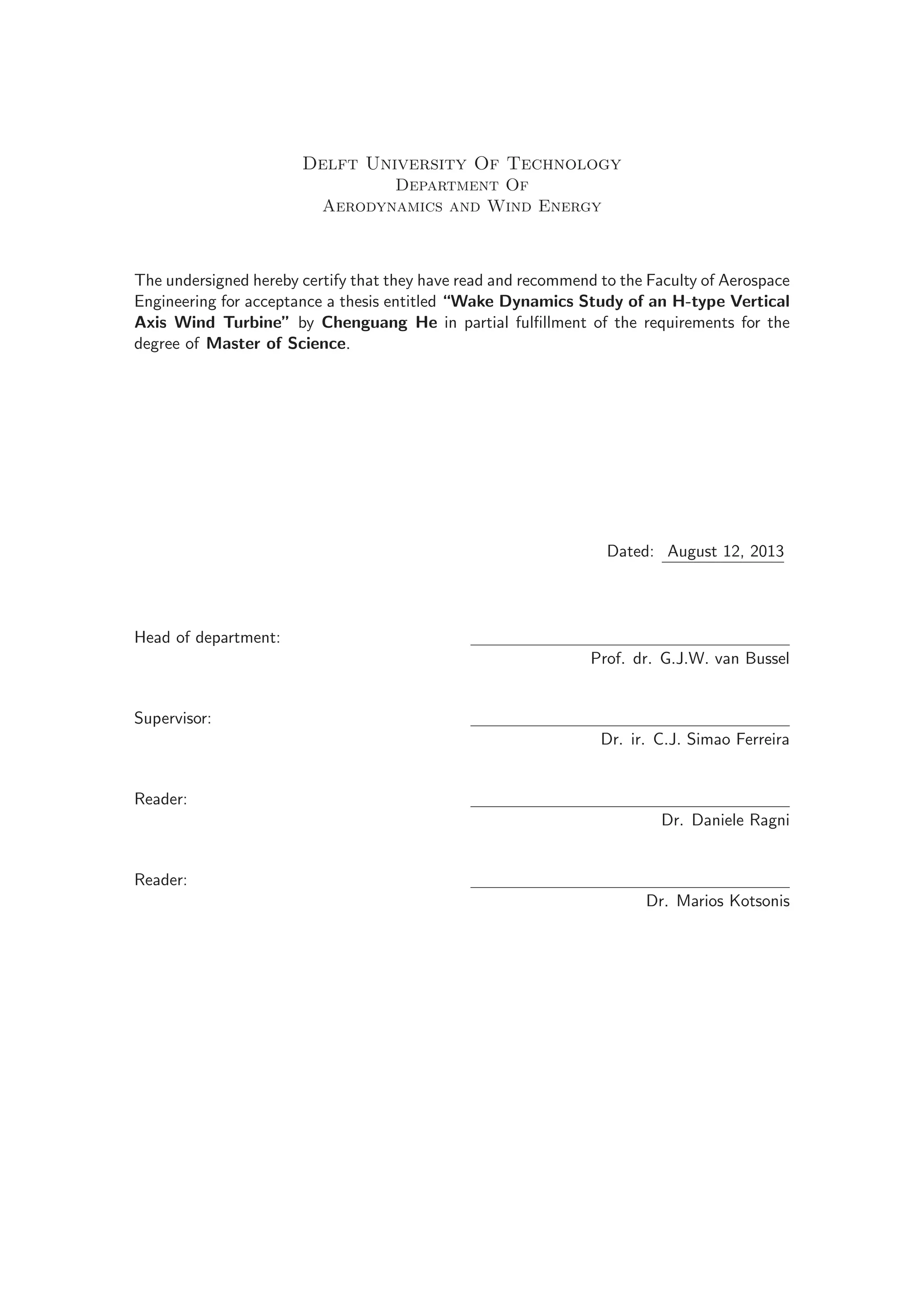 Delft University Of Technology
Department Of
Aerodynamics and Wind Energy
The undersigned hereby certify that they have read and recommend to the Faculty of Aerospace
Engineering for acceptance a thesis entitled “Wake Dynamics Study of an H-type Vertical
Axis Wind Turbine” by Chenguang He in partial fulﬁllment of the requirements for the
degree of Master of Science.
Dated: August 12, 2013
Head of department:
Prof. dr. G.J.W. van Bussel
Supervisor:
Dr. ir. C.J. Simao Ferreira
Reader:
Dr. Daniele Ragni
Reader:
Dr. Marios Kotsonis
 