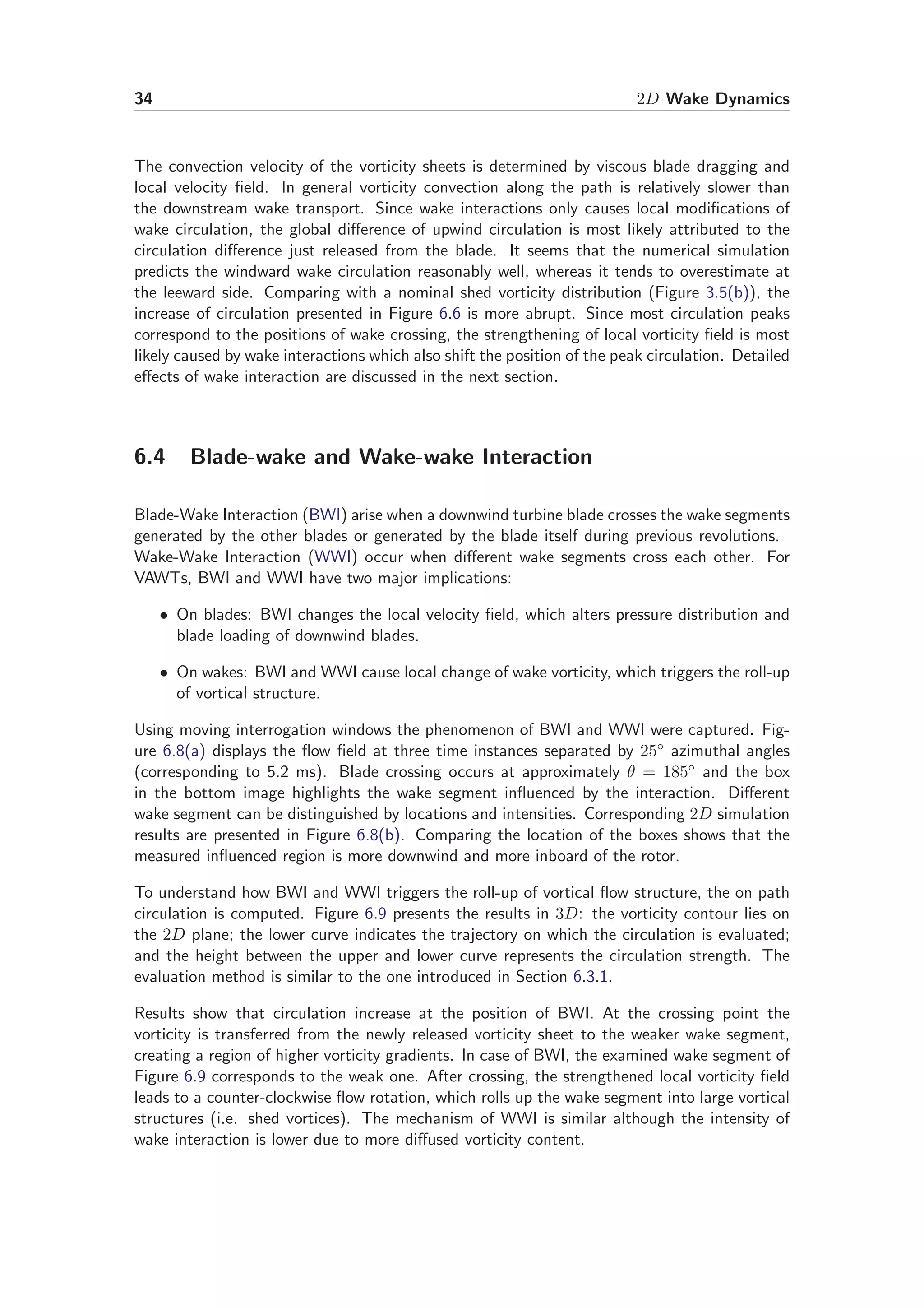 34 2D Wake Dynamics
The convection velocity of the vorticity sheets is determined by viscous blade dragging and
local velocity ﬁeld. In general vorticity convection along the path is relatively slower than
the downstream wake transport. Since wake interactions only causes local modiﬁcations of
wake circulation, the global diﬀerence of upwind circulation is most likely attributed to the
circulation diﬀerence just released from the blade. It seems that the numerical simulation
predicts the windward wake circulation reasonably well, whereas it tends to overestimate at
the leeward side. Comparing with a nominal shed vorticity distribution (Figure 3.5(b)), the
increase of circulation presented in Figure 6.6 is more abrupt. Since most circulation peaks
correspond to the positions of wake crossing, the strengthening of local vorticity ﬁeld is most
likely caused by wake interactions which also shift the position of the peak circulation. Detailed
eﬀects of wake interaction are discussed in the next section.
6.4 Blade-wake and Wake-wake Interaction
Blade-Wake Interaction (BWI) arise when a downwind turbine blade crosses the wake segments
generated by the other blades or generated by the blade itself during previous revolutions.
Wake-Wake Interaction (WWI) occur when diﬀerent wake segments cross each other. For
VAWTs, BWI and WWI have two major implications:
• On blades: BWI changes the local velocity ﬁeld, which alters pressure distribution and
blade loading of downwind blades.
• On wakes: BWI and WWI cause local change of wake vorticity, which triggers the roll-up
of vortical structure.
Using moving interrogation windows the phenomenon of BWI and WWI were captured. Fig-
ure 6.8(a) displays the ﬂow ﬁeld at three time instances separated by 25◦ azimuthal angles
(corresponding to 5.2 ms). Blade crossing occurs at approximately θ = 185◦ and the box
in the bottom image highlights the wake segment inﬂuenced by the interaction. Diﬀerent
wake segment can be distinguished by locations and intensities. Corresponding 2D simulation
results are presented in Figure 6.8(b). Comparing the location of the boxes shows that the
measured inﬂuenced region is more downwind and more inboard of the rotor.
To understand how BWI and WWI triggers the roll-up of vortical ﬂow structure, the on path
circulation is computed. Figure 6.9 presents the results in 3D: the vorticity contour lies on
the 2D plane; the lower curve indicates the trajectory on which the circulation is evaluated;
and the height between the upper and lower curve represents the circulation strength. The
evaluation method is similar to the one introduced in Section 6.3.1.
Results show that circulation increase at the position of BWI. At the crossing point the
vorticity is transferred from the newly released vorticity sheet to the weaker wake segment,
creating a region of higher vorticity gradients. In case of BWI, the examined wake segment of
Figure 6.9 corresponds to the weak one. After crossing, the strengthened local vorticity ﬁeld
leads to a counter-clockwise ﬂow rotation, which rolls up the wake segment into large vortical
structures (i.e. shed vortices). The mechanism of WWI is similar although the intensity of
wake interaction is lower due to more diﬀused vorticity content.
 