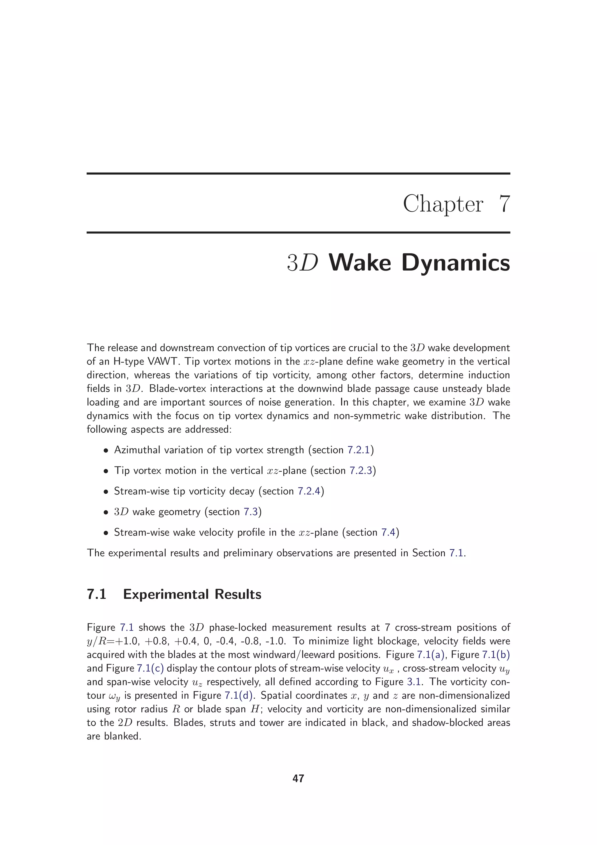 Chapter 7
3D Wake Dynamics
The release and downstream convection of tip vortices are crucial to the 3D wake development
of an H-type VAWT. Tip vortex motions in the xz-plane deﬁne wake geometry in the vertical
direction, whereas the variations of tip vorticity, among other factors, determine induction
ﬁelds in 3D. Blade-vortex interactions at the downwind blade passage cause unsteady blade
loading and are important sources of noise generation. In this chapter, we examine 3D wake
dynamics with the focus on tip vortex dynamics and non-symmetric wake distribution. The
following aspects are addressed:
• Azimuthal variation of tip vortex strength (section 7.2.1)
• Tip vortex motion in the vertical xz-plane (section 7.2.3)
• Stream-wise tip vorticity decay (section 7.2.4)
• 3D wake geometry (section 7.3)
• Stream-wise wake velocity proﬁle in the xz-plane (section 7.4)
The experimental results and preliminary observations are presented in Section 7.1.
7.1 Experimental Results
Figure 7.1 shows the 3D phase-locked measurement results at 7 cross-stream positions of
y/R=+1.0, +0.8, +0.4, 0, -0.4, -0.8, -1.0. To minimize light blockage, velocity ﬁelds were
acquired with the blades at the most windward/leeward positions. Figure 7.1(a), Figure 7.1(b)
and Figure 7.1(c) display the contour plots of stream-wise velocity ux , cross-stream velocity uy
and span-wise velocity uz respectively, all deﬁned according to Figure 3.1. The vorticity con-
tour ωy is presented in Figure 7.1(d). Spatial coordinates x, y and z are non-dimensionalized
using rotor radius R or blade span H; velocity and vorticity are non-dimensionalized similar
to the 2D results. Blades, struts and tower are indicated in black, and shadow-blocked areas
are blanked.
47
 
