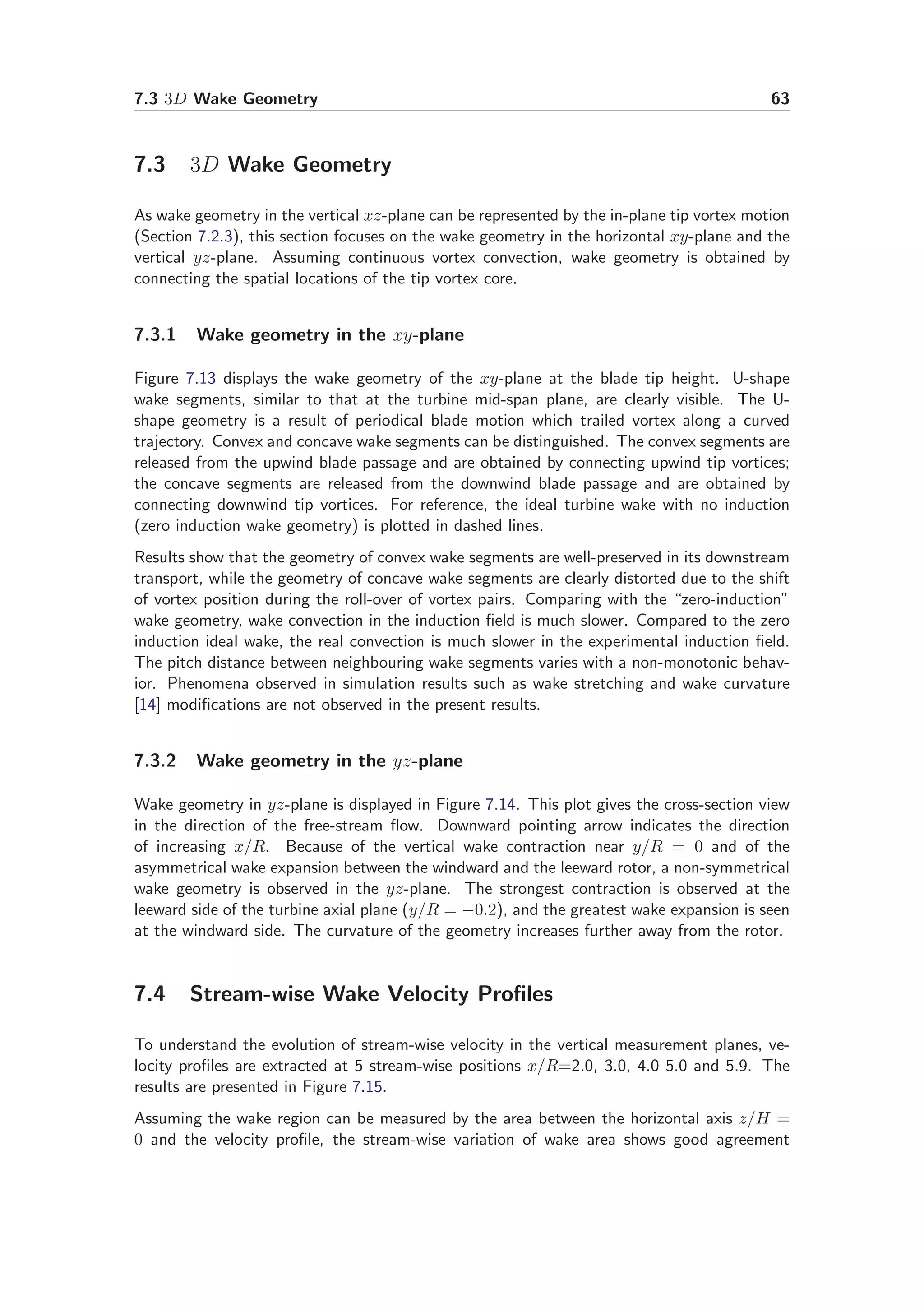 7.3 3D Wake Geometry 63
7.3 3D Wake Geometry
As wake geometry in the vertical xz-plane can be represented by the in-plane tip vortex motion
(Section 7.2.3), this section focuses on the wake geometry in the horizontal xy-plane and the
vertical yz-plane. Assuming continuous vortex convection, wake geometry is obtained by
connecting the spatial locations of the tip vortex core.
7.3.1 Wake geometry in the xy-plane
Figure 7.13 displays the wake geometry of the xy-plane at the blade tip height. U-shape
wake segments, similar to that at the turbine mid-span plane, are clearly visible. The U-
shape geometry is a result of periodical blade motion which trailed vortex along a curved
trajectory. Convex and concave wake segments can be distinguished. The convex segments are
released from the upwind blade passage and are obtained by connecting upwind tip vortices;
the concave segments are released from the downwind blade passage and are obtained by
connecting downwind tip vortices. For reference, the ideal turbine wake with no induction
(zero induction wake geometry) is plotted in dashed lines.
Results show that the geometry of convex wake segments are well-preserved in its downstream
transport, while the geometry of concave wake segments are clearly distorted due to the shift
of vortex position during the roll-over of vortex pairs. Comparing with the “zero-induction”
wake geometry, wake convection in the induction ﬁeld is much slower. Compared to the zero
induction ideal wake, the real convection is much slower in the experimental induction ﬁeld.
The pitch distance between neighbouring wake segments varies with a non-monotonic behav-
ior. Phenomena observed in simulation results such as wake stretching and wake curvature
[14] modiﬁcations are not observed in the present results.
7.3.2 Wake geometry in the yz-plane
Wake geometry in yz-plane is displayed in Figure 7.14. This plot gives the cross-section view
in the direction of the free-stream ﬂow. Downward pointing arrow indicates the direction
of increasing x/R. Because of the vertical wake contraction near y/R = 0 and of the
asymmetrical wake expansion between the windward and the leeward rotor, a non-symmetrical
wake geometry is observed in the yz-plane. The strongest contraction is observed at the
leeward side of the turbine axial plane (y/R = −0.2), and the greatest wake expansion is seen
at the windward side. The curvature of the geometry increases further away from the rotor.
7.4 Stream-wise Wake Velocity Proﬁles
To understand the evolution of stream-wise velocity in the vertical measurement planes, ve-
locity proﬁles are extracted at 5 stream-wise positions x/R=2.0, 3.0, 4.0 5.0 and 5.9. The
results are presented in Figure 7.15.
Assuming the wake region can be measured by the area between the horizontal axis z/H =
0 and the velocity proﬁle, the stream-wise variation of wake area shows good agreement
 
