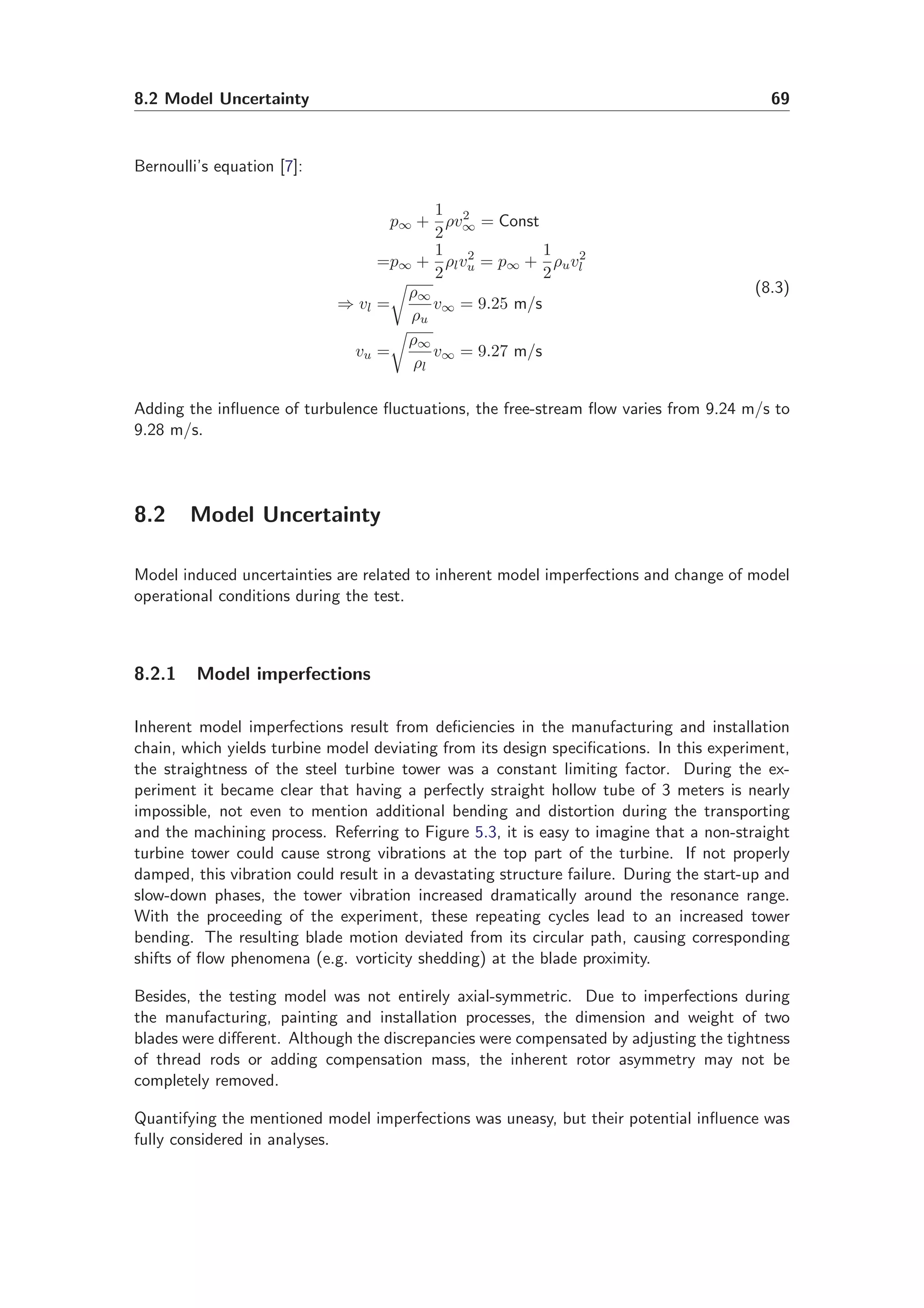 8.2 Model Uncertainty 69
Bernoulli’s equation [7]:
p∞ +
1
2
ρv2
∞ = Const
=p∞ +
1
2
ρlv2
u = p∞ +
1
2
ρuv2
l
⇒ vl =
ρ∞
ρu
v∞ = 9.25 m/s
vu =
ρ∞
ρl
v∞ = 9.27 m/s
(8.3)
Adding the inﬂuence of turbulence ﬂuctuations, the free-stream ﬂow varies from 9.24 m/s to
9.28 m/s.
8.2 Model Uncertainty
Model induced uncertainties are related to inherent model imperfections and change of model
operational conditions during the test.
8.2.1 Model imperfections
Inherent model imperfections result from deﬁciencies in the manufacturing and installation
chain, which yields turbine model deviating from its design speciﬁcations. In this experiment,
the straightness of the steel turbine tower was a constant limiting factor. During the ex-
periment it became clear that having a perfectly straight hollow tube of 3 meters is nearly
impossible, not even to mention additional bending and distortion during the transporting
and the machining process. Referring to Figure 5.3, it is easy to imagine that a non-straight
turbine tower could cause strong vibrations at the top part of the turbine. If not properly
damped, this vibration could result in a devastating structure failure. During the start-up and
slow-down phases, the tower vibration increased dramatically around the resonance range.
With the proceeding of the experiment, these repeating cycles lead to an increased tower
bending. The resulting blade motion deviated from its circular path, causing corresponding
shifts of ﬂow phenomena (e.g. vorticity shedding) at the blade proximity.
Besides, the testing model was not entirely axial-symmetric. Due to imperfections during
the manufacturing, painting and installation processes, the dimension and weight of two
blades were diﬀerent. Although the discrepancies were compensated by adjusting the tightness
of thread rods or adding compensation mass, the inherent rotor asymmetry may not be
completely removed.
Quantifying the mentioned model imperfections was uneasy, but their potential inﬂuence was
fully considered in analyses.
 