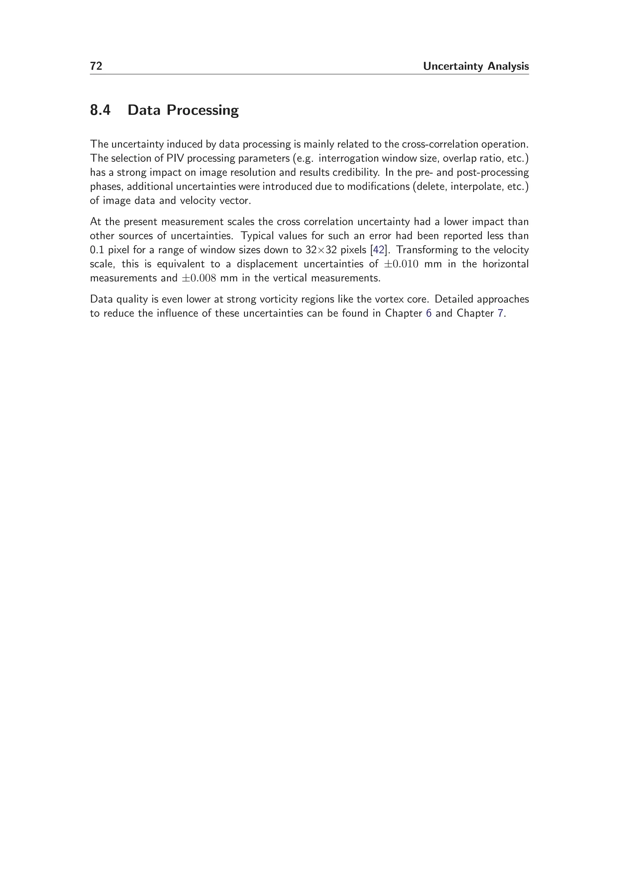 72 Uncertainty Analysis
8.4 Data Processing
The uncertainty induced by data processing is mainly related to the cross-correlation operation.
The selection of PIV processing parameters (e.g. interrogation window size, overlap ratio, etc.)
has a strong impact on image resolution and results credibility. In the pre- and post-processing
phases, additional uncertainties were introduced due to modiﬁcations (delete, interpolate, etc.)
of image data and velocity vector.
At the present measurement scales the cross correlation uncertainty had a lower impact than
other sources of uncertainties. Typical values for such an error had been reported less than
0.1 pixel for a range of window sizes down to 32×32 pixels [42]. Transforming to the velocity
scale, this is equivalent to a displacement uncertainties of ±0.010 mm in the horizontal
measurements and ±0.008 mm in the vertical measurements.
Data quality is even lower at strong vorticity regions like the vortex core. Detailed approaches
to reduce the inﬂuence of these uncertainties can be found in Chapter 6 and Chapter 7.
 