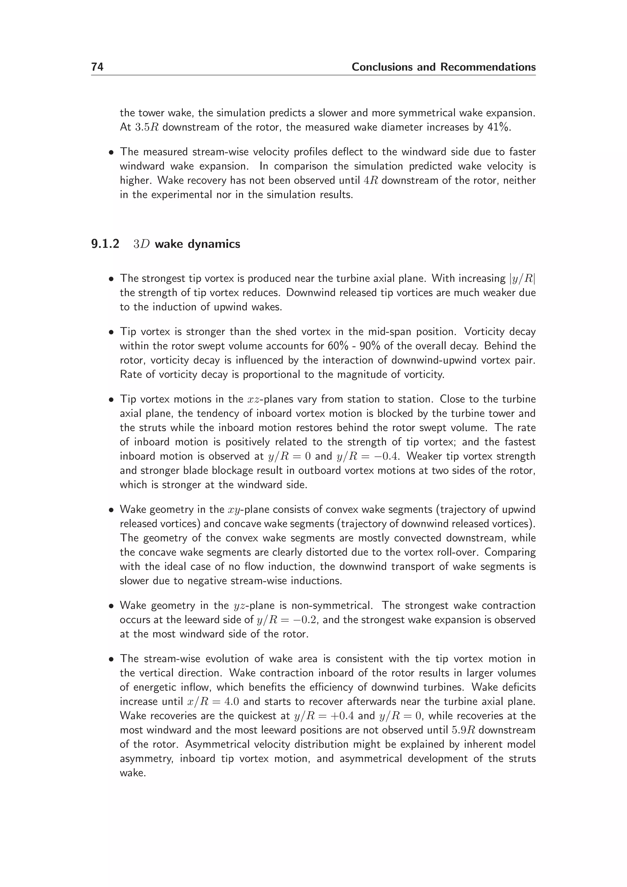 74 Conclusions and Recommendations
the tower wake, the simulation predicts a slower and more symmetrical wake expansion.
At 3.5R downstream of the rotor, the measured wake diameter increases by 41%.
• The measured stream-wise velocity proﬁles deﬂect to the windward side due to faster
windward wake expansion. In comparison the simulation predicted wake velocity is
higher. Wake recovery has not been observed until 4R downstream of the rotor, neither
in the experimental nor in the simulation results.
9.1.2 3D wake dynamics
• The strongest tip vortex is produced near the turbine axial plane. With increasing |y/R|
the strength of tip vortex reduces. Downwind released tip vortices are much weaker due
to the induction of upwind wakes.
• Tip vortex is stronger than the shed vortex in the mid-span position. Vorticity decay
within the rotor swept volume accounts for 60% - 90% of the overall decay. Behind the
rotor, vorticity decay is inﬂuenced by the interaction of downwind-upwind vortex pair.
Rate of vorticity decay is proportional to the magnitude of vorticity.
• Tip vortex motions in the xz-planes vary from station to station. Close to the turbine
axial plane, the tendency of inboard vortex motion is blocked by the turbine tower and
the struts while the inboard motion restores behind the rotor swept volume. The rate
of inboard motion is positively related to the strength of tip vortex; and the fastest
inboard motion is observed at y/R = 0 and y/R = −0.4. Weaker tip vortex strength
and stronger blade blockage result in outboard vortex motions at two sides of the rotor,
which is stronger at the windward side.
• Wake geometry in the xy-plane consists of convex wake segments (trajectory of upwind
released vortices) and concave wake segments (trajectory of downwind released vortices).
The geometry of the convex wake segments are mostly convected downstream, while
the concave wake segments are clearly distorted due to the vortex roll-over. Comparing
with the ideal case of no ﬂow induction, the downwind transport of wake segments is
slower due to negative stream-wise inductions.
• Wake geometry in the yz-plane is non-symmetrical. The strongest wake contraction
occurs at the leeward side of y/R = −0.2, and the strongest wake expansion is observed
at the most windward side of the rotor.
• The stream-wise evolution of wake area is consistent with the tip vortex motion in
the vertical direction. Wake contraction inboard of the rotor results in larger volumes
of energetic inﬂow, which beneﬁts the eﬃciency of downwind turbines. Wake deﬁcits
increase until x/R = 4.0 and starts to recover afterwards near the turbine axial plane.
Wake recoveries are the quickest at y/R = +0.4 and y/R = 0, while recoveries at the
most windward and the most leeward positions are not observed until 5.9R downstream
of the rotor. Asymmetrical velocity distribution might be explained by inherent model
asymmetry, inboard tip vortex motion, and asymmetrical development of the struts
wake.
 