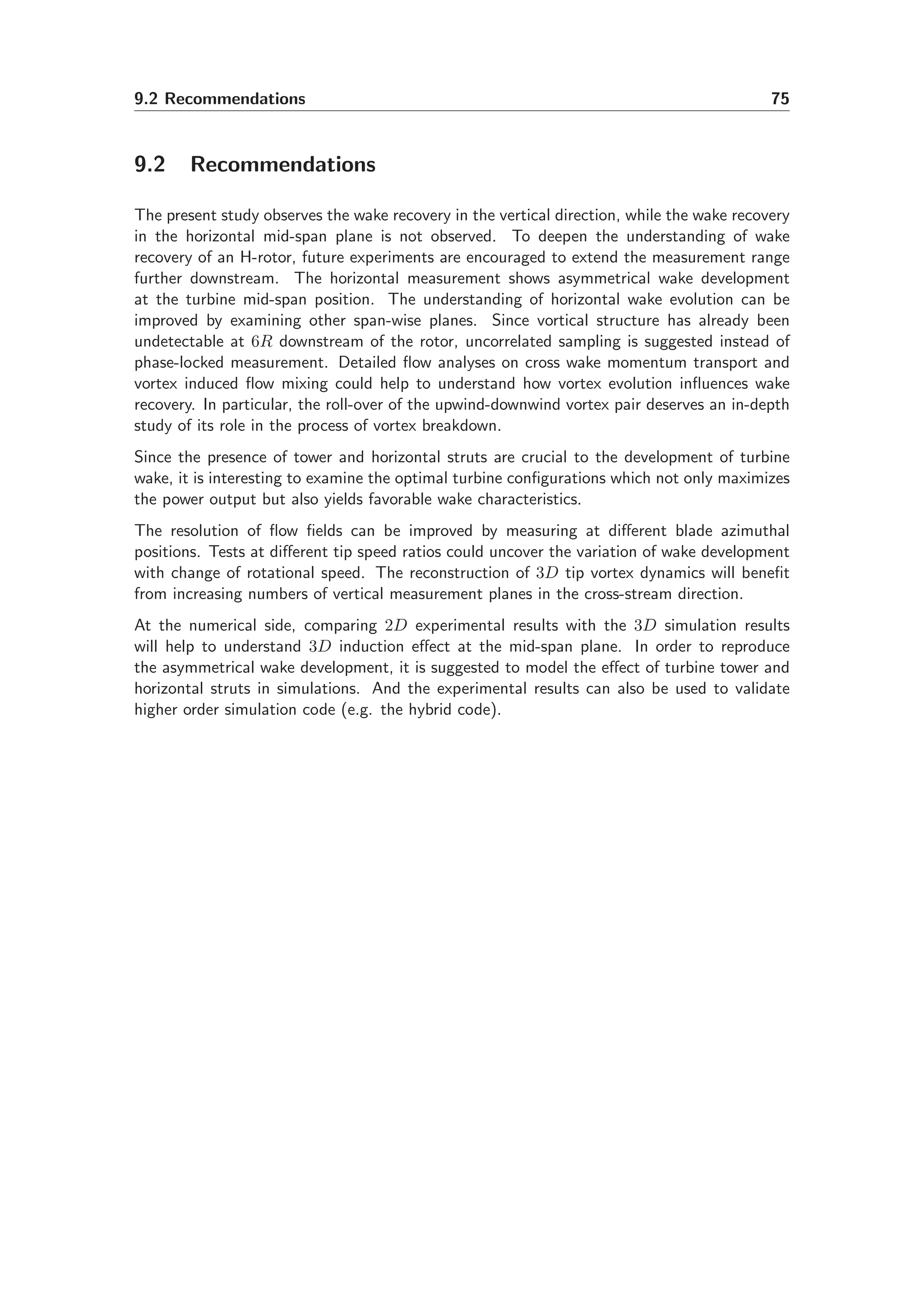 9.2 Recommendations 75
9.2 Recommendations
The present study observes the wake recovery in the vertical direction, while the wake recovery
in the horizontal mid-span plane is not observed. To deepen the understanding of wake
recovery of an H-rotor, future experiments are encouraged to extend the measurement range
further downstream. The horizontal measurement shows asymmetrical wake development
at the turbine mid-span position. The understanding of horizontal wake evolution can be
improved by examining other span-wise planes. Since vortical structure has already been
undetectable at 6R downstream of the rotor, uncorrelated sampling is suggested instead of
phase-locked measurement. Detailed ﬂow analyses on cross wake momentum transport and
vortex induced ﬂow mixing could help to understand how vortex evolution inﬂuences wake
recovery. In particular, the roll-over of the upwind-downwind vortex pair deserves an in-depth
study of its role in the process of vortex breakdown.
Since the presence of tower and horizontal struts are crucial to the development of turbine
wake, it is interesting to examine the optimal turbine conﬁgurations which not only maximizes
the power output but also yields favorable wake characteristics.
The resolution of ﬂow ﬁelds can be improved by measuring at diﬀerent blade azimuthal
positions. Tests at diﬀerent tip speed ratios could uncover the variation of wake development
with change of rotational speed. The reconstruction of 3D tip vortex dynamics will beneﬁt
from increasing numbers of vertical measurement planes in the cross-stream direction.
At the numerical side, comparing 2D experimental results with the 3D simulation results
will help to understand 3D induction eﬀect at the mid-span plane. In order to reproduce
the asymmetrical wake development, it is suggested to model the eﬀect of turbine tower and
horizontal struts in simulations. And the experimental results can also be used to validate
higher order simulation code (e.g. the hybrid code).
 