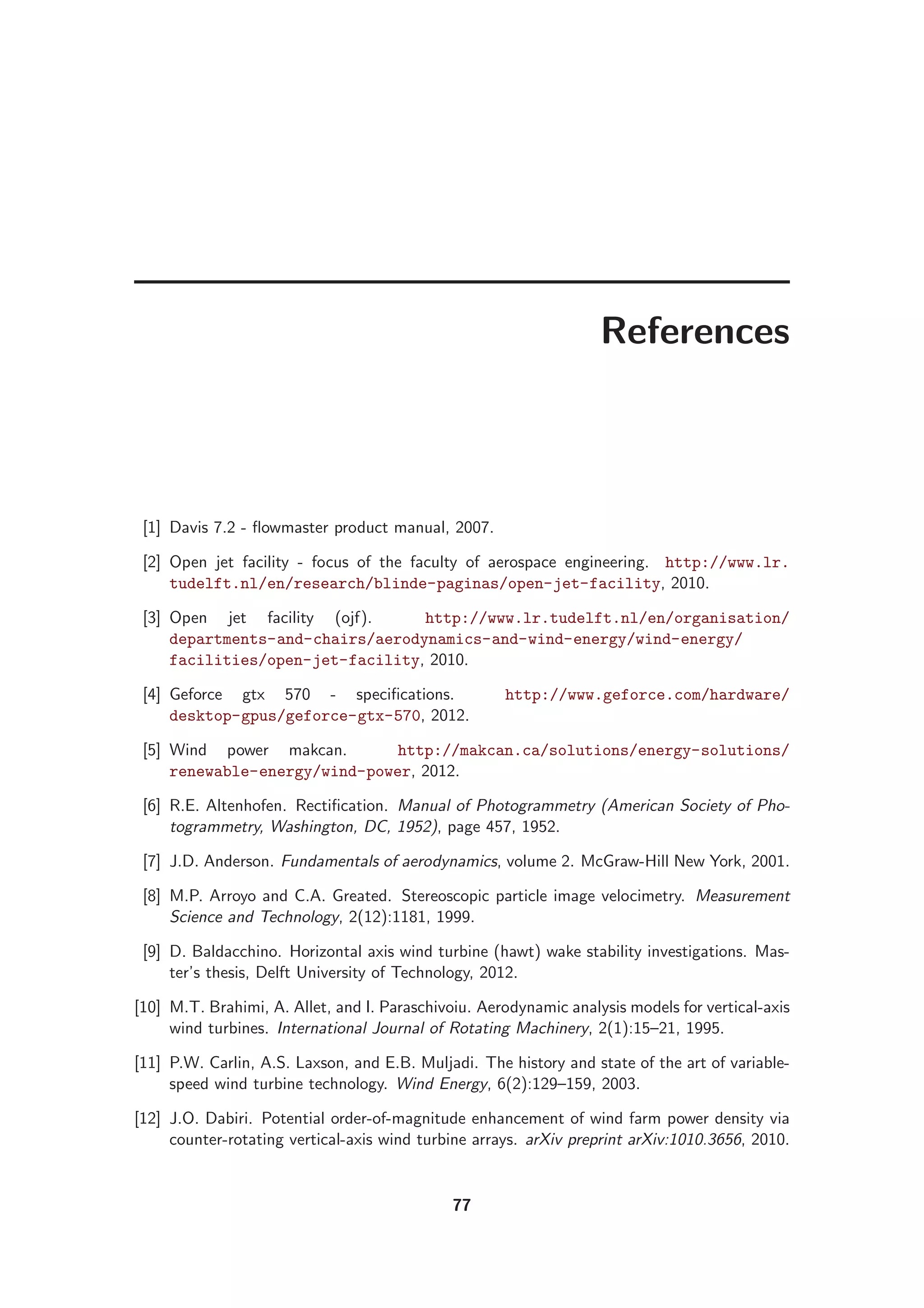 References
[1] Davis 7.2 - ﬂowmaster product manual, 2007.
[2] Open jet facility - focus of the faculty of aerospace engineering. http://www.lr.
tudelft.nl/en/research/blinde-paginas/open-jet-facility, 2010.
[3] Open jet facility (ojf). http://www.lr.tudelft.nl/en/organisation/
departments-and-chairs/aerodynamics-and-wind-energy/wind-energy/
facilities/open-jet-facility, 2010.
[4] Geforce gtx 570 - speciﬁcations. http://www.geforce.com/hardware/
desktop-gpus/geforce-gtx-570, 2012.
[5] Wind power makcan. http://makcan.ca/solutions/energy-solutions/
renewable-energy/wind-power, 2012.
[6] R.E. Altenhofen. Rectiﬁcation. Manual of Photogrammetry (American Society of Pho-
togrammetry, Washington, DC, 1952), page 457, 1952.
[7] J.D. Anderson. Fundamentals of aerodynamics, volume 2. McGraw-Hill New York, 2001.
[8] M.P. Arroyo and C.A. Greated. Stereoscopic particle image velocimetry. Measurement
Science and Technology, 2(12):1181, 1999.
[9] D. Baldacchino. Horizontal axis wind turbine (hawt) wake stability investigations. Mas-
ter’s thesis, Delft University of Technology, 2012.
[10] M.T. Brahimi, A. Allet, and I. Paraschivoiu. Aerodynamic analysis models for vertical-axis
wind turbines. International Journal of Rotating Machinery, 2(1):15–21, 1995.
[11] P.W. Carlin, A.S. Laxson, and E.B. Muljadi. The history and state of the art of variable-
speed wind turbine technology. Wind Energy, 6(2):129–159, 2003.
[12] J.O. Dabiri. Potential order-of-magnitude enhancement of wind farm power density via
counter-rotating vertical-axis wind turbine arrays. arXiv preprint arXiv:1010.3656, 2010.
77
 