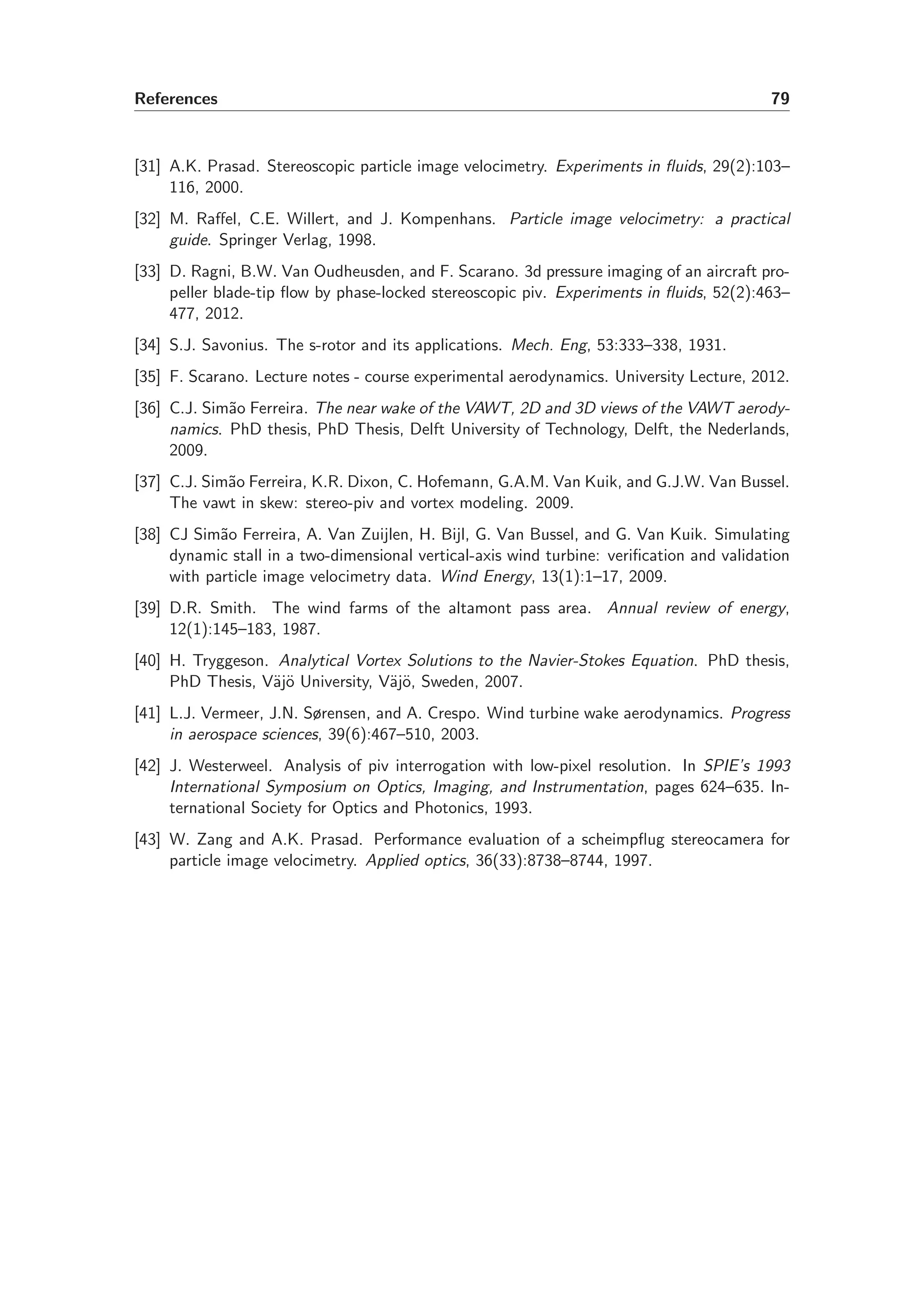 References 79
[31] A.K. Prasad. Stereoscopic particle image velocimetry. Experiments in ﬂuids, 29(2):103–
116, 2000.
[32] M. Raﬀel, C.E. Willert, and J. Kompenhans. Particle image velocimetry: a practical
guide. Springer Verlag, 1998.
[33] D. Ragni, B.W. Van Oudheusden, and F. Scarano. 3d pressure imaging of an aircraft pro-
peller blade-tip ﬂow by phase-locked stereoscopic piv. Experiments in ﬂuids, 52(2):463–
477, 2012.
[34] S.J. Savonius. The s-rotor and its applications. Mech. Eng, 53:333–338, 1931.
[35] F. Scarano. Lecture notes - course experimental aerodynamics. University Lecture, 2012.
[36] C.J. Sim˜ao Ferreira. The near wake of the VAWT, 2D and 3D views of the VAWT aerody-
namics. PhD thesis, PhD Thesis, Delft University of Technology, Delft, the Nederlands,
2009.
[37] C.J. Sim˜ao Ferreira, K.R. Dixon, C. Hofemann, G.A.M. Van Kuik, and G.J.W. Van Bussel.
The vawt in skew: stereo-piv and vortex modeling. 2009.
[38] CJ Sim˜ao Ferreira, A. Van Zuijlen, H. Bijl, G. Van Bussel, and G. Van Kuik. Simulating
dynamic stall in a two-dimensional vertical-axis wind turbine: veriﬁcation and validation
with particle image velocimetry data. Wind Energy, 13(1):1–17, 2009.
[39] D.R. Smith. The wind farms of the altamont pass area. Annual review of energy,
12(1):145–183, 1987.
[40] H. Tryggeson. Analytical Vortex Solutions to the Navier-Stokes Equation. PhD thesis,
PhD Thesis, V¨aj¨o University, V¨aj¨o, Sweden, 2007.
[41] L.J. Vermeer, J.N. Sørensen, and A. Crespo. Wind turbine wake aerodynamics. Progress
in aerospace sciences, 39(6):467–510, 2003.
[42] J. Westerweel. Analysis of piv interrogation with low-pixel resolution. In SPIE’s 1993
International Symposium on Optics, Imaging, and Instrumentation, pages 624–635. In-
ternational Society for Optics and Photonics, 1993.
[43] W. Zang and A.K. Prasad. Performance evaluation of a scheimpﬂug stereocamera for
particle image velocimetry. Applied optics, 36(33):8738–8744, 1997.
 