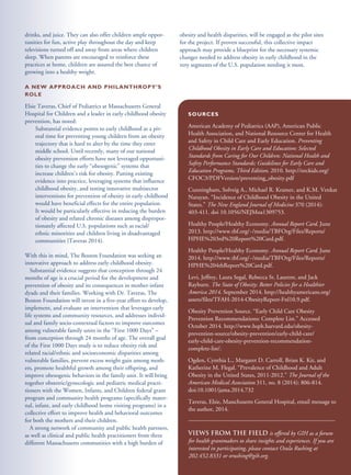 drinks, and juice. They can also offer children ample oppor-
tunities for fun, active play throughout the day and keep
televisions turned off and away from areas where children
sleep. When parents are encouraged to reinforce these
practices at home, children are assured the best chance of
growing into a healthy weight.
A NEW APPROACH AND PHILANTHROPY’S
ROLE
Elsie Taveras, Chief of Pediatrics at Massachusetts General
Hospital for Children and a leader in early childhood obesity
prevention, has noted:
Substantial evidence points to early childhood as a piv-
otal time for preventing young children from an obesity
trajectory that is hard to alter by the time they enter
middle school. Until recently, many of our national
obesity prevention efforts have not leveraged opportuni-
ties to change the early “obesogenic” systems that
increase children’s risk for obesity. Putting existing
evidence into practice, leveraging systems that influence
childhood obesity, and testing innovative multisector
interventions for prevention of obesity in early childhood
would have beneficial effects for the entire population.
It would be particularly effective in reducing the burden
of obesity and related chronic diseases among dispropor-
tionately affected U.S. populations such as racial/
ethnic minorities and children living in disadvantaged
communities (Taveras 2014).
With this in mind, The Boston Foundation was seeking an
innovative approach to address early childhood obesity.
Substantial evidence suggests that conception through 24
months of age is a crucial period for the development and
prevention of obesity and its consequences in mother-infant
dyads and their families. Working with Dr. Taveras, The
Boston Foundation will invest in a five-year effort to develop,
implement, and evaluate an intervention that leverages early
life systems and community resources, and addresses individ-
ual and family socio-contextual factors to improve outcomes
among vulnerable family units in the “First 1000 Days” –
from conception through 24 months of age. The overall goal
of the First 1000 Days study is to reduce obesity risk and
related racial/ethnic and socioeconomic disparities among
vulnerable families, prevent excess weight gain among moth-
ers, promote healthful growth among their offspring, and
improve obesogenic behaviors in the family unit. It will bring
together obstetric/gynecologic and pediatric medical practi-
tioners with the Women, Infants, and Children federal grant
program and community health programs (specifically mater-
nal, infant, and early childhood home visiting programs) in a
collective effort to improve health and behavioral outcomes
for both the mothers and their children.
A strong network of community and public health partners,
as well as clinical and public health practitioners from three
different Massachusetts communities with a high burden of
obesity and health disparities, will be engaged as the pilot sites
for the project. If proven successful, this collective impact
approach may provide a blueprint for the necessary systemic
changes needed to address obesity in early childhood in the
very segments of the U.S. population needing it most.
SOURCES
American Academy of Pediatrics (AAP), American Public
Health Association, and National Resource Center for Health
and Safety in Child Care and Early Education. Preventing
Childhood Obesity in Early Care and Education: Selected
Standards from Caring for Our Children: National Health and
Safety Performance Standards; Guidelines for Early Care and
Education Programs, Third Edition. 2010. http://nrckids.org/
CFOC3/PDFVersion/preventing_obesity.pdf
Cunningham, Solveig A., Michael R. Kramer, and K.M. Venkat
Narayan. “Incidence of Childhood Obesity in the United
States.” The New England Journal of Medicine 370 (2014):
403-411. doi 10.1056/NEJMoa1309753.
Healthy People/Healthy Economy. Annual Report Card. June
2013. http://www.tbf.org/~/media/TBFOrg/Files/Reports/
HPHE%203rd%20Report%20Card.pdf.
Healthy People/Healthy Economy. Annual Report Card. June
2014. http://www.tbf.org/~/media/TBFOrg/Files/Reports/
HPHE%204thReport%20Card.pdf.
Levi, Jeffrey, Laura Segal, Rebecca St. Laurent, and Jack
Rayburn. The State of Obesity: Better Policies for a Healthier
America 2014. September 2014. http://healthyamericans.org/
assets/files/TFAH-2014-ObesityReport-Fnl10.9.pdf.
Obesity Prevention Source. “Early Child Care Obesity
Prevention Recommendations: Complete List.” Accessed
October 2014. http://www.hsph.harvard.edu/obesity-
prevention-source/obesity-prevention/early-child-care/
early-child-care-obesity-prevention-recommendation-
complete-list/.
Ogden, Cynthia L., Margaret D. Carroll, Brian K. Kit, and
Katherine M. Flegal. “Prevalence of Childhood and Adult
Obesity in the United States, 2011-2012.” The Journal of the
American Medical Association 311, no. 8 (2014): 806-814.
doi:10.1001/jama.2014.732
Taveras, Elsie, Masschusetts General Hospital, email message to
the author, 2014.
Views from the Field is offered by GIH as a forum
for health grantmakers to share insights and experiences. If you are
interested in participating, please contact Osula Rushing at
202.452.8331 or orushing@gih.org.
 