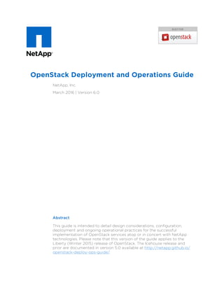 OpenStack Deployment and Operations Guide
NetApp, Inc.
March 2016 | Version 6.0
Abstract
This guide is intended to detail design considerations, configuration,
deployment and ongoing operational practices for the successful
implementation of OpenStack services atop or in concert with NetApp
technologies. Please note that this version of the guide applies to the
Liberty (Winter 2015) release of OpenStack. The Icehouse release and
prior are documented in version 5.0 available at http://netapp.github.io/
openstack-deploy-ops-guide/.
 