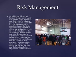 Risk Management
 A child could fall, get lost,
have an allergic reaction, get
cut, get into a fight, fail to find
any Easter eggs, or win any
prizes. We will ask kids not to
run inside or outside the
premises. During the Easter
egg hunt we will ask kids to
spread out so they do not run
into each other. Some of the
activities will require scissors,
and we will make sure to
supervise the kids closely and
help younger kids who can’t
use scissors. We plan to have a
first aid kit on site. If an
emergency situation should
arise, David, Rachel, and
Jordan are first aid certified,
and the Frostburg Police
Department will be available.
 
