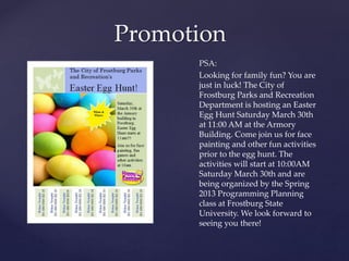 Promotion
PSA:
Looking for family fun? You are
just in luck! The City of
Frostburg Parks and Recreation
Department is hosting an Easter
Egg Hunt Saturday March 30th
at 11:00 AM at the Armory
Building. Come join us for face
painting and other fun activities
prior to the egg hunt. The
activities will start at 10:00AM
Saturday March 30th and are
being organized by the Spring
2013 Programming Planning
class at Frostburg State
University. We look forward to
seeing you there!
 