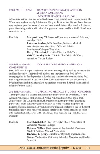 11NABJ Media Institute on Health | April 9 - 11, 2015
12:00 p.m. – 1:15 p.m. 	Disparities in Prostate Cancer in 		
			African Americans
			- Powered by Astellas US, Inc.
African American men are more likely to develop prostate cancer compared with
White men and are nearly 2.5 times as likely to die from the disease. From factors
ranging from genetics to social and environmental factors, this panel will discuss
prevention, diagnosis, and treatment of prostate cancer and how it affects African
American men.
Panelists: 	 Margaret Long, VP Business Communications and Advocacy, 		
		 Astellas US, Inc.
	 	 Lawrence Sanders, MD, President, National Medical 			
		 Association; Associate Sean of Clinical Affairs,
		 Morehouse College of Medicine
		Darryl Mitteldorf, Executive Director, MaleCare
		 Otis W. Brawley, M.D., F.A.C.P. Chief Medical Officer, 		
		 American Cancer Society
1:30 p.m. – 2:30 p.m. 	Food Safety in African American
Communities
Food safety is an important factor in discussions regarding healthy communities
and health equity. The panel will address the importance of food safety;
emerging data in the disparities in food safety in minorities communities; food
safety regulations and protections; how food-borne illnesses can be prevented
by consumers; and measures taken by agencies to ensure the public is informed
when outbreaks occur.
	
2:45 p.m. – 3:45 p.m. 	 Supporting Medical Students of Color
The importance of a diverse medical community cannot be overstated. While
African-Americans, Hispanics and Native Americans comprise more than
26 percent of the U.S. population, they represent just 6 percent of practicing
physicians. From culturally competent care to more accurate diagnoses in
patients of color, encouraging young aspiring medical students is key in the fight
for health equity. This panel will discuss initiatives to recruit students of color
into medical school as well as the challenges they face and support structures
available.
	
Panelists:	 Marc Nivet, Ed.D. Chief Diversity Officer, Association of 		
		 American Medical Colleges
		Brittney Phillips, Chairperson of the Board of Directors, 		
		 Student National Medical Association
		 Dr. Grace E. Henry, Director for Diversity and Inclusion, 		
		 George Washington University School of Medicine and Health 		
		Sciences
 