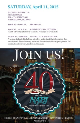 National Association of Black Journalists | www.nabj.org12
SATURDAY, April 11, 2015
National Press Club
Zenger Room
529 14th Street, NW
Washington, DC 20045
8:00 a.m. – 9:00 a.m. 	 Breakfast
9:00 a.m. - 10:30 a.m. 	 Speed Pitch Roundtable
Health advocates offer story ideas and resources to journalists.
10:30 a.m. - 12:00 P.M.	 Journalists’ Roundtable
A session dedicated to helping attendees understand the information they
have learned, formulate story ideas and discuss innovative ways to present the
information to viewers, readers and listeners.
 