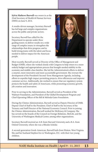 NABJ Media Institute on Health | April 9-11, 2015
Sylvia Mathews Burwell was sworn in as the
22nd Secretary of Health & Human Services
(HHS) on June 9, 2014.
A results-driven manager, Secretary Burwell
has led large and complex organizations
across the public and private sectors.
Secretary Burwell has called for the
Department to operate under three
guiding tenets: to deliver results on a wide
range of complex issues; to strengthen the
relationships that drive progress; and to
build strong teams with the talent and focus
needed to deliver impact for the American
people.
Most recently, Burwell served as Director of the Office of Management and
Budget (OMB), where she worked closely with Congress to help return to a more
orderly budget and appropriations process that brought needed stability to the
economy and middle-class families. She led the Administration’s efforts to deliver
a smarter, more innovative and more accountable government. She oversaw the
development of the President’s Second-Term Management Agenda, including
efforts to expedite high-impact permitting projects, drive efficiencies and improve
customer service. Additionally, she worked to ensure that our regulatory system
protects the health and safety of Americans, while promoting economic growth,
job creation and innovation.
Prior to serving in the Administration, Burwell served as President of the
Walmart Foundation, and President of the Global Development Program and
Chief Operating Officer of the Bill & Melinda Gates Foundation.
During the Clinton Administration, Burwell served as Deputy Director of OMB,
Deputy Chief of Staff to the President, Chief of Staff to the Secretary of the
Treasury and Staff Director of the National Economic Council. Prior to joining
the Clinton Administration, Burwell worked for McKinsey & Company. She
has served on the boards of the Council on Foreign Relations, MetLife, and the
University of Washington Medical Center, among other organizations.
Secretary Burwell received an A.B. from Harvard University and a B.A. from
Oxford University, where she was a Rhodes Scholar.
A second-generation Greek-American, Burwell hails from Hinton, West Virginia.
She and her husband Stephen live in Washington, D.C. with their two young
children.
13NABJ Media Institute on Health | April 9 - 11, 2015
 