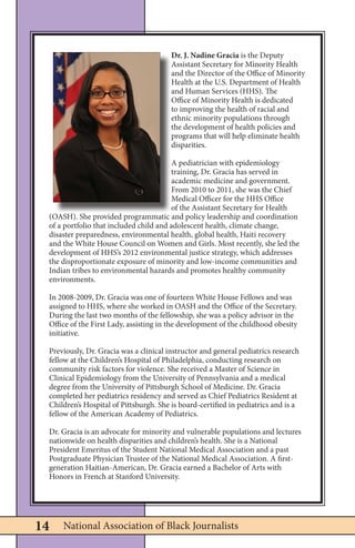 National Association of Black Journalists14
Dr. J. Nadine Gracia is the Deputy
Assistant Secretary for Minority Health
and the Director of the Office of Minority
Health at the U.S. Department of Health
and Human Services (HHS). The
Office of Minority Health is dedicated
to improving the health of racial and
ethnic minority populations through
the development of health policies and
programs that will help eliminate health
disparities.
A pediatrician with epidemiology
training, Dr. Gracia has served in
academic medicine and government.
From 2010 to 2011, she was the Chief
Medical Officer for the HHS Office
of the Assistant Secretary for Health
(OASH). She provided programmatic and policy leadership and coordination
of a portfolio that included child and adolescent health, climate change,
disaster preparedness, environmental health, global health, Haiti recovery
and the White House Council on Women and Girls. Most recently, she led the
development of HHS’s 2012 environmental justice strategy, which addresses
the disproportionate exposure of minority and low-income communities and
Indian tribes to environmental hazards and promotes healthy community
environments.
In 2008-2009, Dr. Gracia was one of fourteen White House Fellows and was
assigned to HHS, where she worked in OASH and the Office of the Secretary.
During the last two months of the fellowship, she was a policy advisor in the
Office of the First Lady, assisting in the development of the childhood obesity
initiative.
Previously, Dr. Gracia was a clinical instructor and general pediatrics research
fellow at the Children’s Hospital of Philadelphia, conducting research on
community risk factors for violence. She received a Master of Science in
Clinical Epidemiology from the University of Pennsylvania and a medical
degree from the University of Pittsburgh School of Medicine. Dr. Gracia
completed her pediatrics residency and served as Chief Pediatrics Resident at
Children’s Hospital of Pittsburgh. She is board-certified in pediatrics and is a
fellow of the American Academy of Pediatrics.
Dr. Gracia is an advocate for minority and vulnerable populations and lectures
nationwide on health disparities and children’s health. She is a National
President Emeritus of the Student National Medical Association and a past
Postgraduate Physician Trustee of the National Medical Association. A first-
generation Haitian-American, Dr. Gracia earned a Bachelor of Arts with
Honors in French at Stanford University.
 