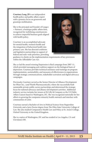 15NABJ Media Institute on Health | April 9-11, 2015
Courtney Lang, JD is an independent
health policy and public affairs expert
with a primary focus on grassroots and
grasstops mobilization.
She is the principal and founder of Langco
+ Partners, a boutique public affairs firm,
recognized for mobilizing constituencies
to achieve impactful business goals aligned
with health policy.
Courtney is an accomplished advocate
for mental health, women’s health and
the integration of behavioral health into
primary care. She has directed coalitions
and legislative partnerships in support of
federal and state-wide priorities, providing
guidance to clients on the implementation requirements of key provisions
within the Affordable Care Act.
She co-led the award winning Depression is Real campaign from 2007-11,
which provided messaging and coalition support on the biological basis of
depression. Courtney provides technical assistance and trainings on program
implementation, sustainability, and measures of effectiveness to organizations
through strategic communications, stakeholder activation and digital advocacy
campaigns.
Previously, Courtney served as the Senior Director of Alliance Development
for Pfizer Inc., (and Wyeth Pharmaceuticals), where she successfully built
sustainable private-public sector partnerships and determined the strategic
focus for national advocacy and alliance development activities. Additional
industry service includes her tenure at Eli Lilly & Company as the US Public
Affairs Liaison based in Washington, DC. She was recognized nationally for her
efforts in growing the companies minority health outreach and interface with
communities of color.
Courtney earned a Bachelor of Arts in Political Science from Pepperdine
University and a Juris Doctor degree from The Ohio State University College of
Law. She also studied Comparative Health Law and Policy at St. Anne’s College,
Oxford University in the United Kingdom.
She is a native of Washington, DC and has resided in Los Angeles, CA and
Cleveland, OH.
15NABJ Media Institute on Health | April 9 - 11, 2015
 
