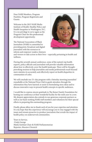 5NABJ Media Institute on Health | April 9 - 11, 2015
Dear NABJ Members, Program
Panelists, Program Registrants and
Guests:
Welcome to the 2015 NABJ Media
Institute of Health: Healthy Policy and
Health Inequities in Washington, D.C.
It is my privilege to serve again as the
Program Chair for this professional
development opportunity.
The National Association of Black
Journalists (NABJ) is committed to
providing print, broadcast and digital
journalists with the resources to
inform and empower readers, listeners
and viewers to take action in their lives – especially pertaining to health and
wellness.
During this seventh annual conference, some of the nation’s top health
experts, policy officials and journalists will provide valuable information
about how to effectively cover the health landscape. There will be thought-
provoking sessions to help journalists and media professionals reach beyond
mere statistics to accurately and effectively report on health disparities in
communities of color.
We will conclude our 2½-day program with a Saturday morning journalists’
roundtable at the National Press Club to guide attendees through the
information they have learned, to assist in formulating story ideas and to
discuss innovative ways to present health concepts to specific audiences.
I would like to express sincere gratitude to The Kaiser Family Foundation for
hosting our conference at their wonderful facility for the sixth year in a row.
My deepest appreciation also extends to our generous corporate partners as
well as our hard-working NABJ staff members and volunteers for their special
efforts in preparing this outstanding program.
Finally, please allow me to thank each of you for your expertise and attention.
It is my hope that this experience will encourage you to stay engaged with the
issues and remain proactive to produce journalism that reveals the impact of
health policy on underserved communities.
Yours in Service,
Cindy George
Media Institute Chair & NABJ Parliamentarian
Reporter, Houston Chronicle
 