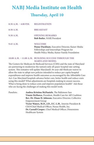 7NABJ Media Institute on Health | April 9 - 11, 2015
NABJ Media Institute on Health
Thursday, April 10
8:30 a.m. – 4:00 p.m. 	 REGISTRATION
8:30 a.m. 		 Breakfast
9:30 a.m. 		 Opening Remarks
			Bob Butler, NABJ President
9:45 a.m. 	 Welcome
			Penny Duckham, Executive Director, Kaiser Media 		
			 Fellowships and Internships Program for
			 Health Policy Media, Kaiser Family Foundation
10:00 a.m. – 11:00 a.m.	 Building Success Through The 			
			Maryland Model
The Centers for Medicare & Medicaid Services (CMS) and the state of Maryland
are partnering to modernize the nation’s only all-payer hospital rate-setting
system. This initiative will update Maryland’s 36-year-old Medicare waiver to
allow the state to adopt new policies intended to reduce per capita hospital
expenditures and improve health outcomes as encouraged by the Affordable Care
Act. Can Maryland hospitals advance better care, better health and reduce costs
using this model? What adjustments are hospitals making to ensure success.
What is being done to reduce costs and improve population health? Ask those
who are facing the challenges of making this model work.
Panelists:	 Andrea Kristina McDaniels, The Baltimore Sun
		Vinnie DeMarco, President, Health Care for All! Coalition
		 Rev. Dr. Diane H. Johnson, Executive Director, Collective 		
		Empowerment Group
		 Victor Waters, M.D., J.D., F.C. L.M., Interim President &
		 CEO/Chief Medical Officer, Nexus Health, Inc.
		 Dr. Carnell Cooper, Chief Medical Officer, Dimensions 		
		Healthcare System
 