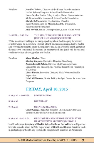 9NABJ Media Institute on Health | April 9 - 11, 2015
Panelists: 	 Jennifer Tolbert, Director of the Kaiser Foundation State 		
		 Health Reform Program, Kaiser Family Foundation
		Laura Snyder, Senior Policy Analyst, Kaiser Commission on 		
		 Medicaid and the Uninsured, Kaiser Family Foundation
		 MaryBeth Musumeci, JD, Associate Director,
		 Kaiser Commission on Medicaid and the Uninsured,
		 Kaiser Family Foundation
		Julie Rovner, Senior Correspondent, Kaiser Health News
2:45 p.m. – 3:45 p.m. 	 The Right to Health: Reproductive 		
			 Justice and Women’s Health
While a controversial topic for many, speaking about health equity for women
of color would be incomplete without a frank discussion on reproductive health
and reproductive rights. From the legislative attacks on women’s health centers at
the state level to national discussions on motherhood, this panel will discuss this
vital intersection of race, gender, and health.
Panelists: 	 Maya Rhodan, Time
		Monica Simpson, Executive Director, SisterSong
		Angela Ferrell-Zabala, Director of African American 		
		 Leadership and Engagement, Planned Parenthood Federation 		
		of America
		Linda Blount, Executive Director, Black Women’s Health 		
		Imperative
		Heidi Williamson, Senior Policy Analyst, Center for American
		Progress
FRIDAY, April 10, 2015
8:30 a.m. – 4:00 p.m. 	 Registration
8:30 a.m. 	 Breakfast
9:10 a.m. 	 Opening Remarks
		Cindy George, Reporter, Houston Chronicle; NABJ Media 		
		 Institute Chair and NABJ Parliamentarian
9:30 a.m. - 9:45 a.m. 	opening Remarks from Secretary of 		
			Health Sylvia Mathews Burwell
NABJ welcomes Secretary of Health Sylvia Mathews Burwell who will provide
keynote remarks about the U.S. Department of Health and Human Services’ work
in protecting our health and working to ensure health equity of all Americans.
	
 