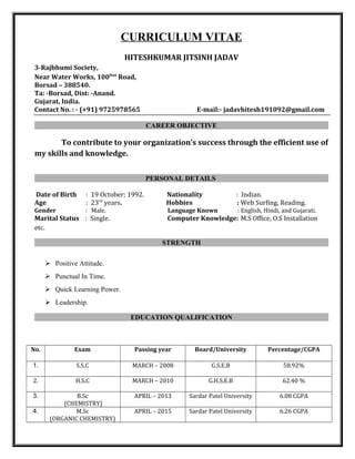 CURRICULUM VITAE
HITESHKUMAR JITSINH JADAV
3-Rajbhumi Society,
Near Water Works, 100feet
Road,
Borsad – 388540.
Ta: -Borsad, Dist: -Anand.
Gujarat, India.
Contact No. : - (+91) 9725978565 E-mail:- jadavhitesh191092@gmail.com
CAREER OBJECTIVE
To contribute to your organization’s success through the efficient use of
my skills and knowledge.
PERSONAL DETAILS
Date of Birth : 19 October; 1992. Nationality : Indian.
Age : 23rd
years. Hobbies : Web Surfing, Reading.
Gender : Male. Language Known : English, Hindi, and Gujarati.
Marital Status : Single. Computer Knowledge: M.S Office, O.S Installation
etc.
STRENGTH
 Positive Attitude.
 Punctual In Time.
 Quick Learning Power.
 Leadership.
EDUCATION QUALIFICATION
No. Exam Passing year Board/University Percentage/CGPA
1. S.S.C MARCH – 2008 G.S.E.B 58.92%
2. H.S.C MARCH – 2010 G.H.S.E.B 62.40 %
3. B.Sc
(CHEMISTRY)
APRIL – 2013 Sardar Patel University 6.08 CGPA
4. M.Sc
(ORGANIC CHEMISTRY)
APRIL – 2015 Sardar Patel University 6.26 CGPA
 