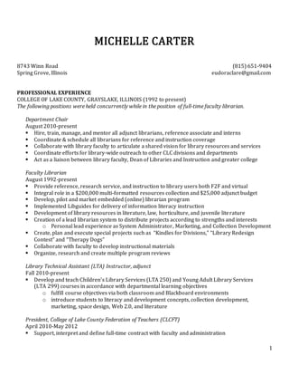 1
MICHELLE CARTER
8743 Winn Road (815) 651-9404
Spring Grove, Illinois eudoraclare@gmail.com
PROFESSIONAL EXPERIENCE
COLLEGE OF LAKE COUNTY, GRAYSLAKE, ILLINOIS (1992 to present)
The following positions were held concurrently while in the position of full-time faculty librarian.
Department Chair
August 2010-present
 Hire, train, manage, and mentor all adjunct librarians, reference associate and interns
 Coordinate & schedule all librarians for reference and instruction coverage
 Collaborate with library faculty to articulate a shared vision for library resources and services
 Coordinate efforts for library-wide outreach to other CLC divisions and departments
 Act as a liaison between library faculty, Dean of Libraries and Instruction and greater college
Faculty Librarian
August 1992-present
 Provide reference, research service, and instruction to library users both F2F and virtual
 Integral role in a $200,000 multi-formatted resources collection and $25,000 adjunct budget
 Develop, pilot and market embedded (online) librarian program
 Implemented Libguides for delivery of information literacy instruction
 Development of library resources in literature, law, horticulture, and juvenile literature
 Creation of a lead librarian system to distribute projects according to strengths and interests
o Personal lead experience as System Administrator, Marketing, and Collection Development
 Create, plan and execute special projects such as “Kindles for Divisions,” “Library Redesign
Contest” and “Therapy Dogs”
 Collaborate with faculty to develop instructional materials
 Organize, research and create multiple program reviews
Library Technical Assistant (LTA) Instructor, adjunct
Fall 2010-present
 Develop and teach Children’s Library Services (LTA 250) and Young Adult Library Services
(LTA 299) courses in accordance with departmental learning objectives
o fulfill course objectives via both classroom and Blackboard environments
o introduce students to literacy and development concepts, collection development,
marketing, space design, Web 2.0, and literature
President, College of Lake County Federation of Teachers (CLCFT)
April 2010-May 2012
 Support, interpret and define full-time contract with faculty and administration
 