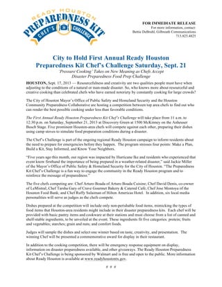 FOR IMMEDIATE RELEASE
For more information, contact:
Bettie DeBruhl, Gilbreath Communications
713.825.4825
City to Hold First Annual Ready Houston
Preparedness Kit Chef’s Challenge Saturday, Sept. 21
‘Pressure Cooking’ Takes on New Meaning as Chefs Accept
Disaster Preparedness Food Prep Challenge
HOUSTON, Sept. 17, 2013 — Resourcefulness and creativity are two qualities people must have when
adjusting to the conditions of a natural or man-made disaster. So, who knows more about resourceful and
creative cooking than celebrated chefs who have earned notoriety by constantly cooking for large crowds?
The City of Houston Mayor’s Office of Public Safety and Homeland Security and the Houston
Community Preparedness Collaborative are hosting a competition between top area chefs to find out who
can render the best possible cooking under less than favorable conditions.
The First Annual Ready Houston Preparedness Kit Chef’s Challenge will take place from 11 a.m. to
12:30 p.m. on Saturday, September 21, 2013 at Discovery Green at 1500 McKinney on the Anheuser
Busch Stage. Five prominent Houston-area chefs will compete against each other, preparing their dishes
using camp stoves to simulate food preparation conditions during a disaster.
The Chef’s Challenge is part of the ongoing regional Ready Houston campaign to inform residents about
the need to prepare for emergencies before they happen. The program stresses four points: Make a Plan,
Build a Kit, Stay Informed, and Know Your Neighbors.
“Five years ago this month, our region was impacted by Hurricane Ike and residents who experienced that
event know firsthand the importance of being prepared in a weather-related disaster,” said Jackie Miller
of the Mayor’s Office of Public Safety & Homeland Security for the City of Houston. “The Preparedness
Kit Chef’s Challenge is a fun way to engage the community in the Ready Houston program and to
reinforce the message of preparedness.”
The five chefs competing are: Chef Arturo Boada of Arturo Boada Cuisine; Chef David Denis, co-owner
of LeMistral; Chef Tarsha Gary of Crave Gourmet Bakery & Catered Café; Chef Jose Montoya of the
Houston Food Bank; and Chef Ruffy Sulaiman of Hilton Americas Hotel. In addition, six local media
personalities will serve as judges as the chefs compete.
Dishes prepared at the competition will include only non-perishable food items, mimicking the types of
food items that Houston-area residents might include in their disaster preparedness kits. Each chef will be
provided with basic pantry items and cookware at their stations and must choose from a list of canned and
shelf-stable ingredients, to be unveiled at the event. These ingredients fit five categories: protein; fruits
and vegetables; starches; grain and nuts; and comfort foods.
Judges will sample the dishes and select one winner based on taste, creativity, and presentation. The
winning Chef will be presented a commemorative award for display in their restaurant.
In addition to the cooking competition, there will be emergency response equipment on display,
information on disaster preparedness available, and other giveaways. The Ready Houston Preparedness
Kit Chef’s Challenge is being sponsored by Walmart and is free and open to the public. More information
about Ready Houston is available at www.readyhoustontx.gov.
# # #
 