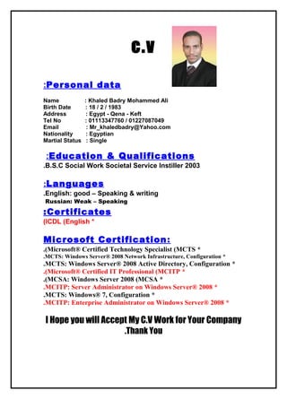c.v
Personal data:
Name : Khaled Badry Mohammed Ali
Birth Date : 18 / 2 / 1983
Address : Egypt - Qena - Keft
Tel No : 01113347760 / 01227087049
Email : Mr_khaledbadry@Yahoo.com
Nationality : Egyptian
Martial Status : Single
Education & Qualifications:
B.S.C Social Work Societal Service Instiller 2003.
Languages:
English: good – Speaking & writing.
Russian: Weak – Speaking
Certificates:
*ICDL (English(
Microsoft Certification:
*Microsoft® Certified Technology Specialist (MCTS.(
*MCTS: Windows Server® 2008 Network Infrastructure, Configuration.
*MCTS: Windows Server® 2008 Active Directory, Configuration.
*Microsoft® Certified IT Professional (MCITP.(
*MCSA: Windows Server 2008 (MCSA.(
*MCITP: Server Administrator on Windows Server® 2008.
*MCTS: Windows® 7, Configuration.
*MCITP: Enterprise Administrator on Windows Server® 2008.
I Hope you will Accept My C.V Work for Your Company
Thank You.
 