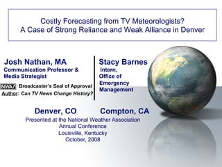 Josh Nathan, MA Stacy Barnes
Communication Professor & Intern,
Media Strategist Office of
Emergency
Management
Denver, CO Compton, CA
Costly Forecasting from TV Meteorologists?
A Case of Strong Reliance and Weak Alliance in Denver
Presented at the National Weather Association
Annual Conference
Louisville, Kentucky
October, 2008
Broadcaster’s Seal of Approval
Author: Can TV News Change History?
 
