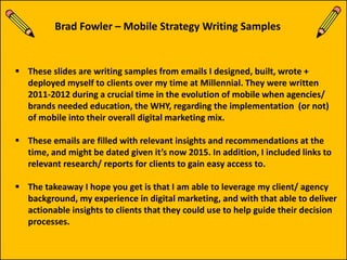  These slides are writing samples from emails I designed, built, wrote +
deployed myself to clients over my time at Millennial. They were written
2011-2012 during a crucial time in the evolution of mobile when agencies/
brands needed education, the WHY, regarding the implementation (or not)
of mobile into their overall digital marketing mix.
 These emails are filled with relevant insights and recommendations at the
time, and might be dated given it’s now 2015. In addition, I included links to
relevant research/ reports for clients to gain easy access to.
 The takeaway I hope you get is that I am able to leverage my client/ agency
background, my experience in digital marketing, and with that able to deliver
actionable insights to clients that they could use to help guide their decision
processes.
Brad Fowler – Mobile Strategy Writing Samples
 