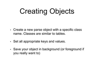 Creating Objects
• Create a new parse object with a specific class
name. Classes are similar to tables.
• Set all appropriate keys and values.
• Save your object in background (or foreground if
you really want to)
 
