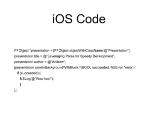 iOS Code
PFObject *presentation = [PFObject objectWithClassName:@“Presentation”];
presentation.title = @“Leveraging Parse for Speedy Development”;
presentation.author = @“Andrew”;
[presentation saveInBackgroundWithBlock:^(BOOL succeeded, NSError *error) {
if (succeeded) {
NSLog(@“Woo hoo!”);
}
}];
 