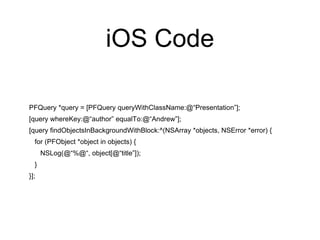 iOS Code
PFQuery *query = [PFQuery queryWithClassName:@“Presentation”];
[query whereKey:@“author” equalTo:@“Andrew”];
[query findObjectsInBackgroundWithBlock:^(NSArray *objects, NSError *error) {
for (PFObject *object in objects) {
NSLog(@“%@“, object[@“title”]);
}
}];
 